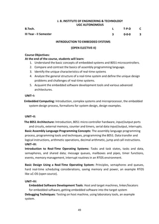 49
J. B. INSTITUTE OF ENGINEERING & TECHNOLOGY
UGC AUTONOMOUS
B.Tech. L T-P-D C
III Year - II Semester 3 0-0-0 3
INTRODUCTION TO EMBEDDED SYSTEMS
(OPEN ELECTIVE-II)
Course Objectives:
At the end of the course, students will learn:
1. Understand the basic concepts of embedded systems and 8051 microcontrollers.
2. Compare and contrast the basics of assembly programming language.
3. Identify the unique characteristics of real-time systems
4. Analyze the general structure of a real-time system and define the unique design
problems and challenges of real-time systems.
5. Acquaint the embedded software development tools and various advanced
architectures.
UNIT–I:
Embedded Computing: Introduction, complex systems and microprocessor, the embedded
system design process, formalisms for system design, design examples.
UNIT–II:
The 8051 Architecture: Introduction, 8051 micro controller hardware, input/output ports
and circuits, external memory, counter and timers, serial data input/output, interrupts.
Basic Assembly Language Programming Concepts: The assembly language programming
process, programming tools and techniques, programming the 8051. Data transfer and
logical instructions, arithmetic operations, decimal arithmetic, jump and call instructions.
UNIT–III:
Introduction to Real-Time Operating Systems: Tasks and task states, tasks and data,
semaphores, and shared data; message queues, mailboxes and pipes, timer functions,
events, memory management, interrupt routines in an RTOS environment.
Basic Design Using a Real-Time Operating System: Principles, semaphores and queues,
hard real-time scheduling considerations, saving memory and power, an example RTOS
like uC-OS (open source).
UNIT–IV:
Embedded Software Development Tools: Host and target machines, linker/locators
for embedded software, getting embedded software into the target system
Debugging Techniques: Testing on host machine, using laboratory tools, an example
system.
 
