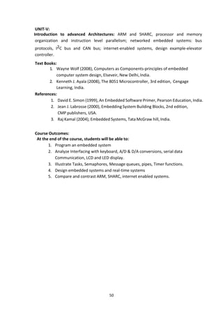 50
UNIT-V:
Introduction to advanced Architectures: ARM and SHARC, processor and memory
organization and instruction level parallelism; networked embedded systems: bus
protocols, I2C bus and CAN bus; internet-enabled systems, design example-elevator
controller.
Text Books:
1. Wayne Wolf (2008), Computers as Components-principles of embedded
computer system design, Elseveir, New Delhi, India.
2. Kenneth J. Ayala (2008), The 8051 Microcontroller, 3rd edition, Cengage
Learning, India.
References:
1. David E. Simon (1999), An Embedded Software Primer, Pearson Education, India.
2. Jean J. Labrosse (2000), Embedding System Building Blocks, 2nd edition,
CMP publishers, USA.
3. Raj Kamal (2004), Embedded Systems, Tata McGraw hill, India.
Course Outcomes:
At the end of the course, students will be able to:
1. Program an embedded system
2. Analyze Interfacing with keyboard, A/D & D/A conversions, serial data
Communication, LCD and LED display.
3. Illustrate Tasks, Semaphores, Message queues, pipes, Timer functions.
4. Design embedded systems and real-time systems
5. Compare and contrast ARM, SHARC, internet enabled systems.
 