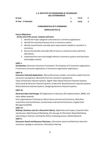 51
J. B. INSTITUTE OF ENGINEERING & TECHNOLOGY
UGC AUTONOMOUS
B.Tech. L T-P-D C
III Year - II Semester 3 0-0-0 3
FUNDAMENTALS OF E-COMMERCE
(OPEN ELECTIVE-II)
Course Objectives:
At the end of the course, students will learn:
1. Identify the major categories and trends of e-commerce applications.
2. Identify the essential processes of an e-commerce system.
3. Identify several factors and web store requirements needed to succeed in e-
commerce.
4. Discuss the benefits and trade-offs of various e-commerce clicks and bricks
alternatives.
5. Understand the main technologies behind e-commerce systems and how these
technologies interact.
UNIT–I:
Introduction: Electronic Commerce Framework, The Anatomy of E-Commerce applications,
E-Commerce Consumer applications, E-Commerce organization applications.
UNIT–II:
Consumer Oriented Applications: Mercantile process models, mercantile models from the
consumer’s perspective, Mercantile from the merchant’s perspective.
Types of Electronic Payment Systems, Digital Token-Based Electronic Payment Systems,
Smart Cards & Electronic Payment Systems, Credit Card- Based Electronic Payment Systems,
Risk & Electronic Payment Systems, Designing Electronic Payment Systems.
UNIT–III:
Electronic Data Interchange: EDI Applications in Business, EDI implementation, MIME, and
value added networks.
Intra organizational E-Commerce, Macro forces and Internal Commerce, Work flow
automation and Coordination, Customization and Internal Commerce, Supply Chain
Management(SCM).
UNIT–IV:
Making a business case for a Document Library, Digital document types, Corporate Data
warehouses, Advertising and Marketing, the new age of Information Based Marketing,
advertising on Internet, charting the Online marketing process, Market Research.
UNIT-V:
Consumer Search and Resource Discovery, information search and Retrieval, Electronic
commerce catalogs or directories, Information Filtering.
 