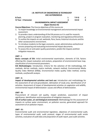 54
J.B. INSTITUTE OF ENGINEERING & TECHNOLOGY
UGC AUTONOMOUS
B.Tech. L T-P-D C
IV Year - II Semester 3 0-0-0 3
ENVIRONMENTAL IMPACT ASSESSMENT
(Open Elective-III)
Course Objectives: The Course objectives of this course are
1. To impart knowledge on Environmental management and environmental impact
assessment.
2. To provide a basic understanding of the EIA process as it is used for research,
planning, project or program evaluation, monitoring and regulatoryenforcement.
3. To outline the impacts on soil, wetlands, flora, fauna, historical structures andthe
other socioeconomic environment.
4. To introduce students to the legal, economic, social, administrative andtechnical
process preparing and evaluating environmental impact documents.
5. To assess the air and water quality parameters; predict the impacts andtheir
mitigation measures.
UNIT - I:
Basics concepts of EIA: Initial environmental examination, elements of EIA, factors
affecting EIA, impact evaluation and analysis, preparation of environmental base map,
classification of environmental parameters.
EIA Methodologies: Introduction, Criteria for the selection of EIA methodology, EIA
methods, Ad-hoc methods, matrix methods, network method, Environmental Media
Quality Index Method (EMQI), Environmental media quality index method, overlay
methods, cost/benefit analysis.
UNIT - II:
Impact of developmental activities and land use: Introduction and methodology for
the assessment of soil and groundwater, delineation of study area, identification of of
activities. Assessment of impact of developmental activities on vegetation and wildlife,
environmental impact of deforestation- causes and effects of deforestation.
UNIT - III:
Procurement of relevant soil quality, impact prediction, assessment of impact
significance, identification and incorporation of mitigation measures.
EIA of surface water, air and biological environment: Methodology for the assessment of
impacts on surface water environment, air pollution sources, generalized approach for
assessment of air pollution impact.
UNIT - IV:
Environmental audit and environmental legislation, objectives of environmental audit,
types of environmental audit, audit protocel, stages of environmental audit onsite
activities, evaluation of audit data and preparation of audit report, post audit activities.
 