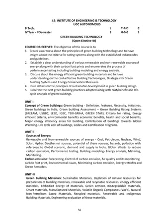 56
J.B. INSTITUTE OF ENGINEERING & TECHNOLOGY
UGC AUTONOMOUS
B.Tech. L T-P-D C
IV Year - II Semester 3 0-0-0 3
GREEN BUILDING TECHNOLOGY
(Open Elective-III)
COURSE OBJECTIVES: The objective of this course is to
1. Create awareness about the principles of green building technology and to have
insight about the criteria for rating systems along with the established Indiancodes
and guidelines.
2. Establish a clear understanding of various renewable and non-renewable sourcesof
energy along with their carbon foot prints and enumerates the process of
performance testing including building modeling and energy analysis.
3. Discuss about the energy efficient green building materials and to have
understanding on the cost-effective Building Technologies, Strategies forGreen
Building Systems and Energy Conservation Measures.
4. Give details on the principles of sustainable development in green building design.
5. Describe the best green building practices adopted along with cost/benefit and life-
cycle analysis of green buildings.
UNIT-I
Concept of Green Buildings: Green building - Definition, Features, Necessity, Initiatives,
Green buildings in India, Green building Assessment – Green Building Rating Systems
(BREEAM, USGBC, LEED, IGBC, TERI-GRIHA, GREEN STAR), Criteria for rating, Energy
efficient criteria, environmental benefits economic benefits, health and social benefits,
Major energy efficiency areas for building, Contribution of buildings towards Global
Warming. Life cycle cost of buildings, Codes and Certification Programs.
UNIT-II
Sources of Energy:
Renewable and Non-renewable sources of energy - Coal, Petroleum, Nuclear, Wind,
Solar, Hydro, Geothermal sources, potential of these sources, hazards, pollution with
reference to Global scenario, demand and supply in India, Global efforts to reduce
carbon emissions, Performance testing. Building modeling- Energy analysis, Metering,
Monitoring.
Carbon emission: Forecasting, Control of carbon emission, Air quality and its monitoring
carbon foot print, Environmental issues, Minimizing carbon emission, Energy retrofits and
Green Remodels.
UNIT-III
Green Building Materials: Sustainable Materials, Depletion of natural resources for
preparation of building materials, renewable and recyclable resources, energy efficient
materials, Embodied Energy of Materials. Green cement, Biodegradable materials,
Smart materials, Manufactured Materials, Volatile Organic Compounds (Voc’s), Natural
Non-Petroleum Based Materials, Recycled materials, Renewable and Indigenous
Building Materials, Engineering evaluation of these materials.
 