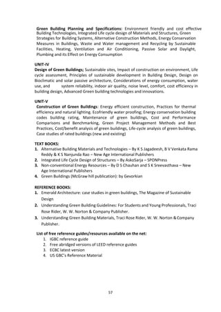 57
Green Building Planning and Specifications: Environment friendly and cost effective
Building Technologies, Integrated Life cycle design of Materials and Structures, Green
Strategies for Building Systems, Alternative Construction Methods, Energy Conservation
Measures in Buildings, Waste and Water management and Recycling by Sustainable
Facilities, Heating, Ventilation and Air Conditioning, Passive Solar and Daylight,
Plumbing and its Effect on Energy Consumption
UNIT-IV
Design of Green Buildings; Sustainable sites, Impact of construction on environment, Life
cycle assessment, Principles of sustainable development in Building Design, Design on
Bioclimatic and solar passive architecture, Considerations of energy consumption, water
use, and system reliability, indoor air quality, noise level, comfort, cost efficiency in
building design, Advanced Green building technologies and innovations.
UNIT-V
Construction of Green Buildings: Energy efficient construction, Practices for thermal
efficiency and natural lighting. Ecofriendly water proofing; Energy conservation building
codes building rating, Maintenance of green buildings, Cost and Performance
Comparisons and Benchmarking, Green Project Management Methods and Best
Practices, Cost/benefit analysis of green buildings, Life-cycle analysis of green buildings,
Case studies of rated buildings (new and existing)
TEXT BOOKS:
1. Alternative Building Materials and Technologies – By K S Jagadeesh, B V Venkata Rama
Reddy & K S Nanjunda Rao – New Age International Publishers
2. Integrated Life Cycle Design of Structures – By AskoSarja – SPONPress
3. Non-conventional Energy Resources – By D S Chauhan and S K Sreevasthava – New
Age International Publishers
4. Green Buildings (McGraw hill publication): by Gevorkian
REFERENCE BOOKS:
1. Emerald Architecture: case studies in green buildings, The Magazine of Sustainable
Design
2. Understanding Green Building Guidelines: For Students and Young Professionals, Traci
Rose Rider, W. W. Norton & Company Publisher.
3. Understanding Green Building Materials, Traci Rose Rider, W. W. Norton &Company
Publisher.
List of free reference guides/resources available on the net:
1. IGBC reference guide
2. Free abridged versions of LEED reference guides
3. ECBC latest version
4. US GBC’s Reference Material
 