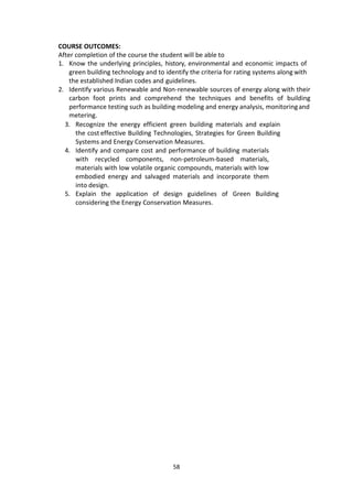 58
COURSE OUTCOMES:
After completion of the course the student will be able to
1. Know the underlying principles, history, environmental and economic impacts of
green building technology and to identify the criteria for rating systems along with
the established Indian codes and guidelines.
2. Identify various Renewable and Non-renewable sources of energy along with their
carbon foot prints and comprehend the techniques and benefits of building
performance testing such as building modeling and energy analysis, monitoringand
metering.
3. Recognize the energy efficient green building materials and explain
the cost effective Building Technologies, Strategies for Green Building
Systems and Energy Conservation Measures.
4. Identify and compare cost and performance of building materials
with recycled components, non-petroleum-based materials,
materials with low volatile organic compounds, materials with low
embodied energy and salvaged materials and incorporate them
into design.
5. Explain the application of design guidelines of Green Building
considering the Energy Conservation Measures.
 