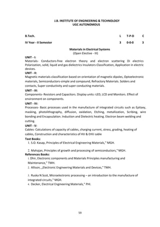 59
J.B. INSTITUTE OF ENGINEERING & TECHNOLOGY
UGC AUTONOMOUS
B.Tech. L T-P-D C
IV Year - II Semester 3 0-0-0 3
Materials in Electrical Systems
(Open Elective - III)
UNIT - I:
Materials- Conductors-free electron theory and electron scattering Di electrics
Polarization, solid, liquid and gas dielectrics Insulators-Classification, Application in electric
devices.
UNIT - II:
Magnetic materials-classification based on orientation of magnetic dipoles, Optoelectronic
materials, Semiconductors-simple and compound, Refractory Materials. Solders and
contacts, Super conductivity and super conducting materials.
UNIT - III:
Components- Resistors and Capacitors. Display units:-LED, LCD and Monitors. Effect of
environment on components.
UNIT - IV:
Processes- Basic processes used in the manufacture of integrated circuits such as Epitaxy,
masking, photolithography, diffusion, oxidation, Etching, metallization, Scribing, wire
bonding and Encapsulation. Induction and Dielectric heating. Electron beam welding and
cutting.
UNIT - V:
Cables- Calculations of capacity of cables, charging current, stress, grading, heating of
cables, Construction and characteristics of HV & EHV cable
Text Books:
1. S.O. Kasap, Principles of Electrical Engineering Materials,‟ MGH.
2. Mahajan, Principles of growth and processing of semiconductors,‟ MGH.
References Books:
1.Dhir, Electronic components and Materials Principles manufacturing and
Maintenance,‟ TMH.
2. Allison, „Electronic Engineering Materials and Devices,‟ TMH.
3. Ruska N Scot, Microelectronic processing – an introduction to the manufacture of
integrated circuits,‟ MGH.
4. Decker, Electrical Engineering Materials,‟ PHI.
 