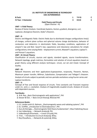 60
J.B. INSTITUTE OF ENGINEERING & TECHNOLOGY
UGC AUTONOMOUS
B.Tech. L T-P-D C
IV Year - II Semester 3 0-0-0 3
Field Theory and Circuits
(Open Elective - III)
UNIT - I: Field Theory:
Review of Vector Analysis- Coordinate Systems, Vectors, gradient, divergence, curl,
Laplacian, divergence theorem, Stoke‟s theorem.
UNIT - II:
Electric and Magnetic fields- Electric fields due to distributed charges configurations line(s)
of charges, uniform plane surface and spherical volume charge distributions; behavior of
conductors and dielectrics in electrostatic fields, boundary conditions, applications of
ampere‟s law and Biot- Savart‟s law; capacitance and inductance calculations for simple
configurations; time varying fields – displacement current, Maxwell‟s equations; Laplace‟s
and Poisson‟s equations.
UNIT - III: Circuit Theory:
Classification of circuits, sources and signals, standard signals, source transformations.
Network topology, graph matrices, formulation and solution of circuit equations based on
graph theory using different analysis techniques- circuit, cut set and mixed. Concept of
duality.
UNIT - IV:
Network theorems and their applications-Superposition, reciprocity, Thevenin, Norton,
Maximum power transfer, Millman, Substitution, Compensation and Tellegan‟s theorem.
Analysis of circuits subject to periodic and non-periodic excitations using Fourier series and
Laplace transforms.
UNIT - V:
Concept of free and forced response of circuits. Time constants and Transient response
under d.c. and a. c. excitation. Analysis of magnetically coupled circuits. Analysis of circuits
with dependent sources.
Text Books:
1. N.N. Rao, „Basic Electromagnetic with applications‟, PHI
2. Desoer & Kuh, ― Basic Circuit theory‖, McGraw Hill.
References Books:
1. E.C. Jordan and K.G. Balmain, „Electromagnetic waves and radiating systems‟, PHI
2. D.J. Griffith, „Introduction to Electrodynamics‟, PHI .
3. Guru & Hiziroglu, „ Electromagnetic field theory fundamentals‟, Vikas Publishing House
4. Van Valkenberg , ―Network Analysis‖, PHI.
5. Valkenberg & Kinariwala , ―Linear Circuits‖, PHI.
6. Trick , ―Introduction to circuit Analysis‖, Wiley.
7. Roy Choudhary , ―Networks & systems‖, Wiley.
 