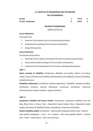 61
J. B. INSTITUTE OF ENGINEERING AND TECHNOLOGY
UGC AUTONOMOUS
B.Tech. L T-P-D C
IV Year -II Semester 3 0-0-0 3
RELIABILITY ENGINEERING
(OPEN ELECTIVE-III)
Course Objectives:
The student will
1 Know the micro systems and its manufacturing techniques.
2 Understand the working of micro sensors and actuators.
3 Design Microsystems
Course Outcomes:
The student will be able to
1 Overview of micro systems and explain the micro manufacturing techniques.
2 Discuss the principles and types of micro sensors and actuators.
3 Understand the fundamentals of micro fluidics and design Microsystems.
UNIT - I
Basics concepts of reliability: Introduction, Reliability and quality, Failures and failure
modes, Causes of failures and reliability, Maintainability and availability, History of reliability,
reliability literature.
Reliability mathematics: Introduction, Random experiment , Probability , Random variables,
Distribution functions, Discrete distribution ,Continuous distribution, Numerical
characteristics of random variables , Laplace transform.
UNIT- II
Component reliability and hazard models: Introduction, Component reliability from test
data, Mean time to failure, Time – dependent hazard models, Stress- Dependent hazard
models, Derivation of reliability function using Markov, Treatment of field data.
System reliability models: Introduction - Systems with component within series - Systems
with parallel components - k-out – of- m systems - Non series parallel systems - Systems
with - mixed – mode failures - Fault- tree technique
 