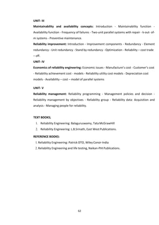 62
UNIT- III
Maintainability and availability concepts: Introduction - Maintainability function -
Availability function - Frequency of failures - Two-unit parallel systems with repair - k-out- of-
m systems - Preventive maintenance.
Reliability improvement: Introduction - Improvement components - Redundancy - Element
redundancy - Unit redundancy - Stand by redundancy - Optimization - Reliability – cost trade
– off.
UNIT- IV
Economics of reliability engineering: Economic issues - Manufacture’s cost - Customer’s cost
- Reliability achievement cost - models - Reliability utility cost models - Depreciation cost
models - Availability – cost – model of parallel systems
UNIT- V
Reliability management: Reliability programming - Management policies and decision -
Reliability management by objectives - Reliability group - Reliability data: Acquisition and
analysis - Managing people for reliability.
TEXT BOOKS;
1. Reliability Engineering: Balaguruswamy, Tata McGrawHill
2. Reliability Engineering: L.B.Srinath, East West Publications.
REFERENCE BOOKS:
1. Reliability Engineering: Patrick DTO, Wiley Conor-India
2. Reliability Engineering and life testing, Naikan-PHI Publications.
 