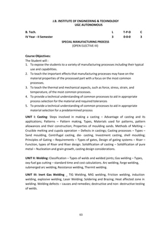 63
J.B. INSTITUTE OF ENGINEERING & TECHNOLOGY
UGC AUTONOMOUS
B. Tech. L T-P-D C
IV Year - II Semester 3 0-0-0 3
SPECIAL MANUFACTURING PROCESS
(OPEN ELECTIVE-III)
Course Objectives:
The Student will :
1. To expose the students to a variety of manufacturing processes including their typical
use and capabilities.
2. To teach the important effects that manufacturing processes may have on the
material properties of the processed part with a focus on the most common
processes.
3. To teach the thermal and mechanical aspects, such as force, stress, strain, and
temperature, of the most common processes.
4. To provide a technical understanding of common processes to aid in appropriate
process selection for the material and required tolerances
5. To provide a technical understanding of common processes to aid in appropriate
material selection for a predetermined process
UNIT I: Casting: Steps involved in making a casting – Advantage of casting and its
applications; Patterns – Pattern making, Types, Materials used for patterns, pattern
allowances and their construction; Properties of moulding sands. Methods of Melting –
Crucible melting and cupola operation – Defects in castings; Casting processes – Types –
Sand moulding, Centrifugal casting, die- casting, Investment casting, shell moulding;
Principles of Gating – Requirements – Types of gates, Design of gating systems – Riser –
Function, types of Riser and Riser design. Solidification of casting – Solidification of pure
metal – Nucleation and grain growth, casting design considerations.
UNIT II: Welding: Classification – Types of welds and welded joints; Gas welding – Types,
oxy-fuel gas cutting – standard time and cost calculations. Arc welding, forge welding,
submerged arc welding, Resistance welding, Thermit welding.
UNIT III: Inert Gas Welding _ TIG Welding, MIG welding, Friction welding, induction
welding, explosive welding, Laser Welding; Soldering and Brazing; Heat affected zone in
welding. Welding defects – causes and remedies; destructive and non- destructive testing
of welds.
 