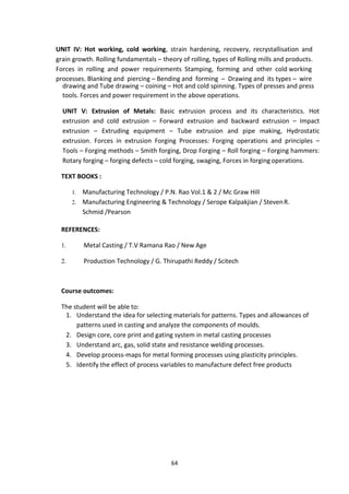 64
UNIT IV: Hot working, cold working, strain hardening, recovery, recrystallisation and
grain growth. Rolling fundamentals – theory of rolling, types of Rolling mills and products.
Forces in rolling and power requirements Stamping, forming and other cold working
processes. Blanking and piercing – Bending and forming – Drawing and its types – wire
drawing and Tube drawing – coining – Hot and cold spinning. Types of presses and press
tools. Forces and power requirement in the above operations.
UNIT V: Extrusion of Metals: Basic extrusion process and its characteristics. Hot
extrusion and cold extrusion – Forward extrusion and backward extrusion – Impact
extrusion – Extruding equipment – Tube extrusion and pipe making, Hydrostatic
extrusion. Forces in extrusion Forging Processes: Forging operations and principles –
Tools – Forging methods – Smith forging, Drop Forging – Roll forging – Forging hammers:
Rotary forging – forging defects – cold forging, swaging, Forces in forging operations.
TEXT BOOKS :
1. Manufacturing Technology / P.N. Rao Vol.1 & 2 / Mc Graw Hill
2. Manufacturing Engineering & Technology / Serope Kalpakjian / StevenR.
Schmid /Pearson
REFERENCES:
1. Metal Casting / T.V Ramana Rao / New Age
2. Production Technology / G. Thirupathi Reddy / Scitech
Course outcomes:
The student will be able to:
1. Understand the idea for selecting materials for patterns. Types and allowances of
patterns used in casting and analyze the components of moulds.
2. Design core, core print and gating system in metal casting processes
3. Understand arc, gas, solid state and resistance welding processes.
4. Develop process-maps for metal forming processes using plasticity principles.
5. Identify the effect of process variables to manufacture defect free products
 