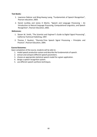 68
Text Books:
1. Lawrence Rabiner and Biing-Hwang Juang, “Fundamentals of Speech Recognition”,
Pearson education, 2003.
2. Daniel Jurafsky and James H Martin, “Speech and Language Processing – An
Introduction to Natural language Processing, Computational Linguistics, and Speech
Recognition”, Pearson Education, 2002.
References:
1. Steven W. Smith, “The Scientist and Engineer‟s Guide to Digital Signal Processing”,
California Technical Publishing, 1997.
2. Thomas F Quatieri, “Discrete-Time Speech Signal Processing – Principles and
Practice”, Pearson Education, 2004.
Course Outcomes:
Upon completion of the course, students will be able to:
1. model speech production system and describe the fundamentals of speech.
2. extract and compare different speech parameters.
3. choose an appropriate statistical speech model for a given application.
4. design a speech recognition system.
5. use different speech synthesis techniques.
 