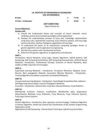 69
J.B. INSTITUTE OF ENGINEERING & TECHNOLOGY
UGC AUTONOMOUS
B.Tech. L T-P-D C
IV Year – II Semester 3 0-0-0 3
SOFT COMPUTING
(Open Elective-III)
Course Objectives:
Student will:
1. Classify the fundamental theory and concepts of neural networks, neuro-
modeling, several neural network paradigms and its applications
2. Develop the understanding concepts of fuzzy sets, knowledge representation
using fuzzy rules, approximate reasoning, fuzzy inference systems, and fuzzy logic
control and other machine intelligence applications of fuzzy logic.
3. To understand the basics of an evolutionary computing paradigm known as
genetic algorithms and its application to engineering.
4. Decribe fuzzy systems with membership functions
5. Determine the genetic algorithms, its applications and advances.
UNIT-I:
Introduction: Neural Networks, Fuzzy Logic, Genetic Algorithms, Hybrid Systems, Soft
Computing, Soft Computing Constituents, Soft Computing Characteristics. Artificial Neural
Networks: Introduction, Fundamental Concept, Evolution of Neural Networks, Basic
models of ANN, Important Terminologies.
UNIT-II:
Supervised Learning Networks : Introduction, Perceptron Networks, Adaptive Linear
Neuron, Back propagation Network. Associative Memory Networks : Introduction,
Training Algorithms for pattern association and Hopfield Networks.
UNIT-III:
Unsupervised Learning Network : Introduction, Fixed Weight Competitive Nets, Kohonen
Self-Organizing Feature Maps, Counter Propagation Networks.
Fuzzy Sets : Introduction, Classical Sets, Fuzzy Sets, Classical Relations, Fuzzy Relations
UNIT-IV:
Membership functions- Features, Fuzzification, Membership value assignments,
Defuzzification Methods, Fuzzy Arithmetic, Fuzzy Measures, Fuzzy Inference Systems,
Fuzzy Logic Control Systems
UNIT-V:
Genetic Algorithms- Introduction, Basic operators and terminology, Traditional Algorithm
vs Genetic Algorithm, Simple GA, General GA, Classification of GA, Genetic Programming,
Applications of GA.
Applications of Soft Computing : Internet Search Technique, Hybrid Fuzzy Controllers.
 