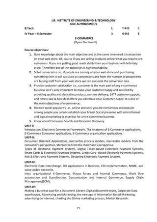 71
J.B. INSTITUTE OF ENGINEERING & TECHNOLOGY
UGC AUTONOMOUS
B.Tech. L T-P-D C
IV Year – II Semester 3 0-0-0 3
E-COMMERCE
(Open Elective-III)
Course objectives:
1. Gain knowledge about the main objective and at the same time need is transaction
on your web store. Of, course if you are selling products online what you require are
customers. If you are getting good reach ability then your business will definitely
grow. Therefore one of the objectives is high reachability.
2. Solve conversions i.e., if people are coming on your web store and purchasing
something then it will calculate as conversions and from the number of peoplewho
are buying stuff from your web store we can calculate the conversion rate.
3. Provide customer satisfaction i.e., customer is the main part of any e-commerce
business so it’s very important to make your customer happy and satisfied by
providing quality and desirable products, on time delivery, 24*7 customersupport,
and timely sale & best deal offers you can make your customer happy. It is one of
the main objectives of e-commerce.
4. Receive social popularity i.e., unless and until you are not famous and popular
among people you cannot establish your brand. Social presence with omnichannel
and digital marketing is essential for any e-commerce business.
5. Know about Consumer Search and Resource Discovery.
UNIT-I:
Introduction, Electronic Commerce Framework, The Anatomy of E-Commerce applications,
E-Commerce Consumer applications, E-Commerce organization applications.
UNIT-II:
Consumer Oriented Applications, mercantile process models, mercantile models from the
consumer’s perspective, Mercantile from the merchant’s perspective.
Types of Electronic Payment Systems, Digital Token-Based Electronic Payment Systems,
Smart Cards & Electronic Payment Systems, Credit Card- Based Electronic Payment Systems,
Risk & Electronic Payment Systems, Designing Electronic Payment Systems.
UNIT-III:
Electronic Data Interchange, EDI Applications in Business, EDI implementation, MIME, and
value added networks.
Intra organizational E-Commerce, Macro forces and Internal Commerce, Work flow
automation and Coordination, Customization and Internal Commerce, Supply Chain
Management(SCM).
UNIT-IV:
Making a business case for a Document Library, Digital document types, Corporate Data
warehouses, Advertising and Marketing, the new age of Information Based Marketing,
advertising on Internet, charting the Online marketing process, Market Research.
 