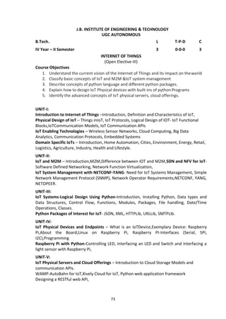 73
J.B. INSTITUTE OF ENGINEERING & TECHNOLOGY
UGC AUTONOMOUS
B.Tech. L T-P-D C
IV Year – II Semester 3 0-0-0 3
INTERNET OF THINGS
(Open Elective-III)
Course Objectives
1. Understand the current vision of the Internet of Things and its impact on theworld
2. Classify basic concepts of IoT and M2M &IoT system management
3. Describe concepts of python language and different python packages.
4. Explain how to design IoT Physical devices with built-ins of python Programs
5. Identify the advanced concepts of IoT physical servers, cloud offerings.
UNIT-I:
Introduction to Internet of Things –Introduction, Definition and Characteristics of IoT,
Physical Design of IoT – Things inIoT, IoT Protocols, Logical Design of IOT- IoT Functional
Blocks,IoTCommunication Models, IoT Communication APIs
IoT Enabling Technologies – Wireless Sensor Networks, Cloud Computing, Big Data
Analytics, Communication Protocols, Embedded Systems
Domain Specific IoTs – Introduction, Home Automation, Cities, Environment, Energy, Retail,
Logistics, Agriculture, Industry, Health and Lifestyle.
UNIT-II:
IoT and M2M – Introduction,M2M,Difference between IOT and M2M,SDN and NFV for IoT-
Software Defined Networking, Network Function Virtualization,
IoT System Management with NETCONF-YANG- Need for IoT Systems Management, Simple
Network Management Protocol (SNMP), Network Operator Requirements,NETCONF, YANG,
NETOPEER.
UNIT-III:
IoT Systems-Logical Design Using Python-Introduction, Installing Python, Data types and
Data Structures, Control Flow, Functions, Modules, Packages, File handling, Date/Time
Operations, Classes.
Python Packages of Interest for IoT- JSON, XML, HTTPLib, URLLib, SMTPLib.
UNIT-IV:
IoT Physical Devices and Endpoints – What is an IoTDevice,Exemplary Device: Raspberry
Pi,About the Board,Linux on Raspberry Pi, Raspberry PI-Interfaces (Serial, SPI,
I2C),Programming
Raspberry Pi with Python-Controlling LED, interfacing an LED and Switch and interfacing a
light sensor with Raspberry Pi,
UNIT-V:
IoT Physical Servers and Cloud Offerings – Introduction to Cloud Storage Models and
communication APIs.
WAMP-AutoBahn for IoT,Xively Cloud for IoT, Python web application framework
Designing a RESTful web API,
 