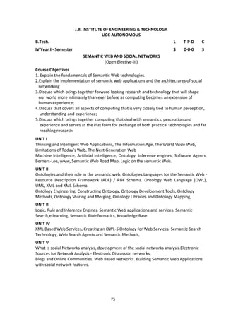 75
J.B. INSTITUTE OF ENGINEERING & TECHNOLOGY
UGC AUTONOMOUS
B.Tech. L T-P-D C
IV Year II- Semester 3 0-0-0 3
SEMANTIC WEB AND SOCIAL NETWORKS
(Open Elective-III)
Course Objectives
1. Explain the fundamentals of Semantic Web technologies.
2.Explain the Implementation of semantic web applications and the architectures of social
networking
3.Discuss which brings together forward looking research and technology that will shape
our world more intimately than ever before as computing becomes an extension of
human experience;
4.Discuss that covers all aspects of computing that is very closely tied to human perception,
understanding and experience;
5.Discuss which brings together computing that deal with semantics, perception and
experience and serves as the Plat form for exchange of both practical technologies and far
reaching research.
UNIT I
Thinking and Intelligent Web Applications, The Information Age, The World Wide Web,
Limitations of Today’s Web, The Next Generation Web
Machine Intelligence, Artificial Intelligence, Ontology, Inference engines, Software Agents,
Berners-Lee, www, Semantic Web Road Map, Logic on the semantic Web.
UNIT II
Ontologies and their role in the semantic web, Ontologies Languages for the Semantic Web -
Resource Description Framework (RDF) / RDF Schema. Ontology Web Language (OWL),
UML, XML and XML Schema.
Ontology Engineering, Constructing Ontology, Ontology Development Tools, Ontology
Methods, Ontology Sharing and Merging, Ontology Libraries and Ontology Mapping,
UNIT III
Logic, Rule and Inference Engines. Semantic Web applications and services. Semantic
Search,e-learning, Semantic Bioinformatics, Knowledge Base
UNIT IV
XML Based Web Services, Creating an OWL-S Ontology for Web Services. Semantic Search
Technology, Web Search Agents and Semantic Methods,
UNIT V
What is social Networks analysis, development of the social networks analysis.Electronic
Sources for Network Analysis - Electronic Discussion networks.
Blogs and Online Communities. Web Based Networks. Building Semantic Web Applications
with social network features.
 