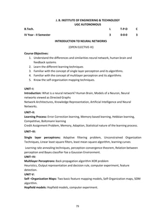 79
J. B. INSTITUTE OF ENGINEERING & TECHNOLOGY
UGC AUTONOMOUS
B.Tech. L T-P-D C
IV Year - II Semester 3 0-0-0 3
INTRODUCTION TO NEURAL NETWORKS
(OPEN ELECTIVE-III)
Course Objectives:
1. Understand the differences and similarities neural network, human brain and
feedback systems
2. Learn the different learning techniques
3. Familiar with the concept of single layer perceptron and its algorithms.
4. Familiar with the concept of multilayer perceptron and its algorithms
5. Know the self-organisation mapping techniques.
UNIT–I:
Introduction: What is a neural network? Human Brain, Models of a Neuron, Neural
networks viewed as Directed Graphs
Network Architectures, Knowledge Representation, Artificial Intelligence and Neural
Networks.
UNIT–II:
Learning Process: Error Correction learning, Memory based learning, Hebbian learning,
Competitive, Boltzmann learning
Credit Assignment Problem, Memory, Adaption, Statistical nature of the learning process.
UNIT–III:
Single layer perceptrons: Adaptive filtering problem, Unconstrained Organization
Techniques, Linear least square filters, least mean square algorithm, learning curves
Learning rate annealing techniques, perception-convergence theorem, Relation between
perception and Bayes classifier foe a Gaussian Environment.
UNIT–IV:
Multilayer Perceptrons: Back propagation algorithm XOR problem
Heuristics, Output representation and decision rule, computer experiment, feature
detection.
UNIT-V:
Self –Organization Maps: Two basic feature mapping models, Self-Organization maps, SOM
algorithm.
Hopfield models: Hopfield models, computer experiment.
 