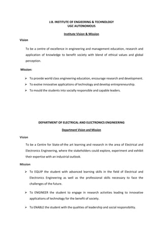 J.B. INSTITUTE OF ENGIEERING & TECHNOLOGY
UGC AUTONOMOUS
Institute Vision & Mission
Vision
To be a centre of excellence in engineering and management education, research and
application of knowledge to benefit society with blend of ethical values and global
perception.
Mission:
 To provide world class engineering education, encourage research and development.
 To evolve innovative applications of technology and develop entrepreneurship.
 To mould the students into socially responsible and capable leaders.
DEPARTMENT OF ELECTRICAL AND ELECTRONICS ENGINEERING
Department Vision and Mission
Vision
To be a Centre for State-of-the art learning and research in the area of Electrical and
Electronics Engineering, where the stakeholders could explore, experiment and exhibit
their expertise with an industrial outlook.
Mission
 To EQUIP the student with advanced learning skills in the field of Electrical and
Electronics Engineering as well as the professional skills necessary to face the
challenges of the future.
 To ENGINEER the student to engage in research activities leading to innovative
applications of technology for the benefit of society.
 To ENABLE the student with the qualities of leadership and social responsibility.
 