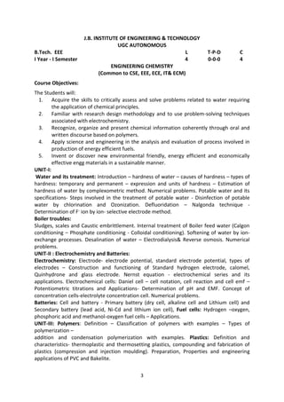 3
J.B. INSTITUTE OF ENGINEERING & TECHNOLOGY
UGC AUTONOMOUS
B.Tech. EEE L T-P-D C
I Year - I Semester 4 0-0-0 4
ENGINEERING CHEMISTRY
(Common to CSE, EEE, ECE, IT& ECM)
Course Objectives:
The Students will:
1. Acquire the skills to critically assess and solve problems related to water requiring
the application of chemical principles.
2. Familiar with research design methodology and to use problem-solving techniques
associated with electrochemistry.
3. Recognize, organize and present chemical information coherently through oral and
written discourse based on polymers.
4. Apply science and engineering in the analysis and evaluation of process involved in
production of energy efficient fuels.
5. Invent or discover new environmental friendly, energy efficient and economically
effective engg materials in a sustainable manner.
UNIT-I:
Water and its treatment: Introduction – hardness of water – causes of hardness – types of
hardness: temporary and permanent – expression and units of hardness – Estimation of
hardness of water by complexometric method. Numerical problems. Potable water and its
specifications- Steps involved in the treatment of potable water - Disinfection of potable
water by chlorination and Ozonization. Defluoridation – Nalgonda technique -
Determination of F- ion by ion- selective electrode method.
Boiler troubles:
Sludges, scales and Caustic embrittlement. Internal treatment of Boiler feed water (Calgon
conditioning – Phosphate conditioning - Colloidal conditioning). Softening of water by ion-
exchange processes. Desalination of water – Electrodialysis& Reverse osmosis. Numerical
problems.
UNIT-II : Electrochemistry and Batteries:
Electrochemistry: Electrode- electrode potential, standard electrode potential, types of
electrodes – Construction and functioning of Standard hydrogen electrode, calomel,
Quinhydrone and glass electrode. Nernst equation - electrochemical series and its
applications. Electrochemical cells: Daniel cell – cell notation, cell reaction and cell emf –
Potentiometric titrations and Applications- Determination of pH and EMF. Concept of
concentration cells-electrolyte concentration cell. Numerical problems.
Batteries: Cell and battery - Primary battery (dry cell, alkaline cell and Lithium cell) and
Secondary battery (lead acid, Ni-Cd and lithium ion cell), Fuel cells: Hydrogen –oxygen,
phosphoric acid and methanol-oxygen fuel cells – Applications.
UNIT-III: Polymers: Definition – Classification of polymers with examples – Types of
polymerization –
addition and condensation polymerization with examples. Plastics: Definition and
characteristics- thermoplastic and thermosetting plastics, compounding and fabrication of
plastics (compression and injection moulding). Preparation, Properties and engineering
applications of PVC and Bakelite.
 