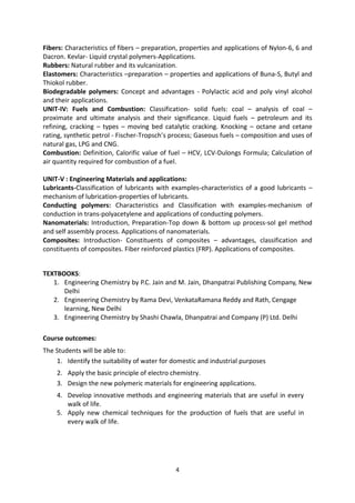 4
Fibers: Characteristics of fibers – preparation, properties and applications of Nylon-6, 6 and
Dacron. Kevlar- Liquid crystal polymers-Applications.
Rubbers: Natural rubber and its vulcanization.
Elastomers: Characteristics –preparation – properties and applications of Buna-S, Butyl and
Thiokol rubber.
Biodegradable polymers: Concept and advantages - Polylactic acid and poly vinyl alcohol
and their applications.
UNIT-IV: Fuels and Combustion: Classification- solid fuels: coal – analysis of coal –
proximate and ultimate analysis and their significance. Liquid fuels – petroleum and its
refining, cracking – types – moving bed catalytic cracking. Knocking – octane and cetane
rating, synthetic petrol - Fischer-Tropsch’s process; Gaseous fuels – composition and uses of
natural gas, LPG and CNG.
Combustion: Definition, Calorific value of fuel – HCV, LCV-Dulongs Formula; Calculation of
air quantity required for combustion of a fuel.
UNIT-V : Engineering Materials and applications:
Lubricants-Classification of lubricants with examples-characteristics of a good lubricants –
mechanism of lubrication-properties of lubricants.
Conducting polymers: Characteristics and Classification with examples-mechanism of
conduction in trans-polyacetylene and applications of conducting polymers.
Nanomaterials: Introduction, Preparation-Top down & bottom up process-sol gel method
and self assembly process. Applications of nanomaterials.
Composites: Introduction- Constituents of composites – advantages, classification and
constituents of composites. Fiber reinforced plastics (FRP). Applications of composites.
TEXTBOOKS:
1. Engineering Chemistry by P.C. Jain and M. Jain, Dhanpatrai Publishing Company, New
Delhi
2. Engineering Chemistry by Rama Devi, VenkataRamana Reddy and Rath, Cengage
learning, New Delhi
3. Engineering Chemistry by Shashi Chawla, Dhanpatrai and Company (P) Ltd. Delhi
Course outcomes:
The Students will be able to:
1. Identify the suitability of water for domestic and industrial purposes
2. Apply the basic principle of electro chemistry.
3. Design the new polymeric materials for engineering applications.
4. Develop innovative methods and engineering materials that are useful in every
walk of life.
5. Apply new chemical techniques for the production of fuels that are useful in
every walk of life.
 