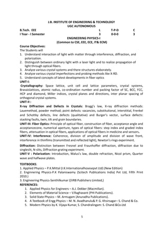 5
J.B. INSTITUTE OF ENGINEERING & TECHNOLOGY
UGC AUTONOMOUS
B.Tech. EEE L T-P-D C
I Year - I Semester 3 0-0-0 3
ENGINEERING PHYSICS-I
(Common to CSE, EEE, ECE, IT& ECM)
Course Objectives:
The Students will
1. Understand interaction of light with matter through interference, diffraction, and
polarization.
2. Distinguish between ordinary light with a laser light and to realize propagation of
light through optical fibers.
3. Analyze various crystal systems and there structures elaborately.
4. Analyze various crystal imperfections and probing methods like X-RD.
5. Understand concepts of latest developments in fiber optics
UNIT-I:
Crystallography: Space lattice, unit cell and lattice parameters, crystal systems,
Bravaislattices, atomic radius, co-ordination number and packing factor of SC, BCC, FCC,
HCP and diamond, Miller indices, crystal planes and directions, inter planar spacing of
orthogonal crystal systems.
UNIT-II :
X-ray Diffraction and Defects in Crystals: Bragg’s law, X-ray diffraction methods:
Lauemethod, powder method; point defects: vacancies, substitutional, interstitial, Frenkel
and Schottky defects, line defects (qualitative) and Burger’s vector, surface defects:
stacking faults, twin, tilt and grain boundaries.
UNIT-III: Fiber Optics: Principle of optical fiber, construction of fiber, acceptance angle and
acceptancecone, numerical aperture, types of optical fibers: step index and graded index
fibers, attenuation in optical fibers, applications of optical fibers in medicine and sensors.
UNIT-IV: Interference: Coherence, division of amplitude and division of wave front,
interference in thinfilms (transmitted and reflected light), Newton’s rings experiment.
Diffraction: Distinction between Fresnel and Fraunhoffer diffraction, diffraction due to
singleslit, N-slits, Diffraction grating experiment.
UNIT-V : Polarization: Introduction, Malus’s law, double refraction, Nicol prism, Quarter
wave and halfwave plates.
TEXTBOOKS:
1. Applied Physics – P.K.Mittal (I.K.Internationalhosesepvt Ltd) (New Edition)
2. Enginnering Physics-P.K Palaniswamy (Scitech Publications India) Pvt Ltd, Fifth Print
2010.)
3. Engineering Physics-Senthilkumar ((VRB Publishers Limited,)
REFERENCES:
1. Applied Physics for Engineers – A.J. Dekker (Macmillan).
2. Elements of Material Science – V.Raghavant (PHI Publications).
3. Solid State Physics – M. Armugam (Anuradha Publications).
4. A Textbook of Engg Physics – M. N. Avadhanulu& P. G. Khsirsagar– S. Chand & Co.
5. Modern Physics by K. Vijaya Kumar, S. Chandralingam: S. Chand &Co.Ltd
 