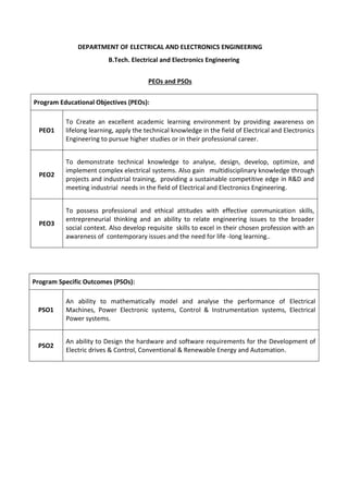 DEPARTMENT OF ELECTRICAL AND ELECTRONICS ENGINEERING
B.Tech. Electrical and Electronics Engineering
PEOs and PSOs
Program Educational Objectives (PEOs):
PEO1
To Create an excellent academic learning environment by providing awareness on
lifelong learning, apply the technical knowledge in the field of Electrical and Electronics
Engineering to pursue higher studies or in their professional career.
PEO2
To demonstrate technical knowledge to analyse, design, develop, optimize, and
implement complex electrical systems. Also gain multidisciplinary knowledge through
projects and industrial training, providing a sustainable competitive edge in R&D and
meeting industrial needs in the field of Electrical and Electronics Engineering.
PEO3
To possess professional and ethical attitudes with effective communication skills,
entrepreneurial thinking and an ability to relate engineering issues to the broader
social context. Also develop requisite skills to excel in their chosen profession with an
awareness of contemporary issues and the need for life -long learning..
Program Specific Outcomes (PSOs):
PSO1
An ability to mathematically model and analyse the performance of Electrical
Machines, Power Electronic systems, Control & Instrumentation systems, Electrical
Power systems.
PSO2
An ability to Design the hardware and software requirements for the Development of
Electric drives & Control, Conventional & Renewable Energy and Automation.
 