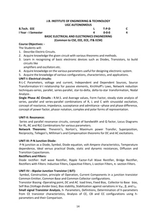 14
J.B. INSTITUTE OF ENGINEERING & TECHNOLOGY
UGC AUTONOMOUS
B.Tech. EEE L T-P-D C
I Year - I Semester 4 0-0-0 4
BASIC ELECTRICAL AND ELECTRONICS ENGINEERING
(Common to CSE, EEE, ECE, IT& ECM)
Course Objectives: -
The Students will:
1. Describe Electric Circuits.
2. Acquire knowledge the given circuit with various theorems and methods.
3. Learn in recognizing of basic electronic devices such as Diodes, Transistors, to build
circuits like
amplifiers and oscillators etc.
4. Acquire knowledge on the various parameters useful for designing electronic system.
5. Acquire the knowledge of various configurations, characteristics, and applications.
UNIT-I: Electrical circuits:
R-L-C Parameters, voltage and current, Independent and Dependent Sources, Source
Transformation-V-I relationship for passive elements, Kirchhoff’s Laws, Network reduction
techniques-series, parallel, series-parallel, star-to-delta, delta-to-star transformation, Nodal
Analysis .
Single Phase AC Circuits : R.M.S. and Average values, Form Factor, steady state analysis of
series, parallel and series-parallel combinations of R, L and C with sinusoidal excitation,
concept of reactance, impedance, susceptance and admittance –phase and phase difference,
concept of power factor, phasor notation, complex and polar forms of representation.
UNIT-II: Resonance:
Series and parallel resonance circuits, concept of bandwidth and Q factor, Locus Diagrams
for RL, RC and RLC Combinations for various parameters.
Network Theorems: Thevenin’s, Norton’s, Maximum power Transfer, Superposition,
Reciprocity, Tellegen’s, Milliman’s and Compensation theorems for DC and AC excitations.
UNIT-III: P-N Junction Diode:
P-N junction as a Diode, Symbol, Diode equation, volt-Ampere characteristics, Temperature
dependence, Ideal versus practical Diode, static and dynamic resistances, Diffusion and
Transition Capacitances.
Rectifiers and Filters:
Diode rectifier: Half wave Rectifier, Ripple Factor-Full Wave Rectifier, Bridge Rectifier,
Rectifiers with Filters: Inductive Filters, Capacitive Filters, L-section Filters, π- section Filters.
UNIT-IV: : Bipolar Junction Transistor ( BJT):
Symbol, Construction, principle of Operation, Current Components in a junction transistor
Common Emitter, Common Base and Common Collector configurations.
Transistor Biasing -Operating point, DC and AC load lines, Fixed Bias, Collector to Base bias,
Self Bias (Voltage divider bias), Bias stability, Stabilization against variations in VBE , β, and Ico.
Small signal Transistor Analysis, h- Parameters, Definitions, Determination of h-parameters
from CE transistor characteristics, Analysis of CE, CB and CC configurations using h-
parameters and their Comparison.
 