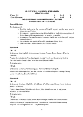 16
J.B. INSTITUTE OF ENGINEERING & TECHNOLOGY
UGC AUTONOMOUS
B.Tech. EEE L T-P-D C
I Year - I Semester 0 0-3-0 2
ENGLISH LANGUAGE COMMUNICATION SKILLS (ELCS) LAB
(Common to CSE, EEE, ECE, IT& ECM)
Course Objectives:
The Students will:
1. Sensitize students to the nuances of English speech sounds, word accent,
intonation, and rhythm
2. Bring about a consistent accent and intelligibility in students’ pronunciation of
English by providing an opportunity for practice in speaking
3. Improve the fluency of students in spoken English and neutralize their mother
tongue influence
4. Use language appropriately for public speaking and interviews.
5. Develop to learn debating and oral presentation skills
Exercise – I
CALL Lab:
Understand: Listening Skill- Its importance–Purpose- Process- Types- Barriers- Effective
Listening.
Practice: Introduction to Phonetics–Speech Sounds–Vowels and Consonants–Minimal
Pairs- Consonant Clusters- Past Tense Marker and Plural Marker.
Testing Exercises
ICS Lab:
Understand: Spoken vs. Written language- Formal and Informal English.
Practice: Ice-Breaking Activity and JAM Session- Situational Dialogues–Greetings–Taking
Leave – Introducing Oneself and Others.
Exercise – II
CALL Lab:
Understand: Structure of Syllables–Word Stress–Weak Forms and Strong Forms–Sentence
Stress – Intonation.
Practice: Basic Rules of Word Accent - Stress Shift - Weak Forms and Strong Forms-
Sentence Stress – Intonation.
Testing Exercises
ICS Lab:
Understand: Features of Good Conversation–Strategies for Effective Communication.
Practice: Situational Dialogues–Role-Play- Expressions in Various Situations–Making
Requests and Seeking Permissions - Telephone Etiquette.
 
