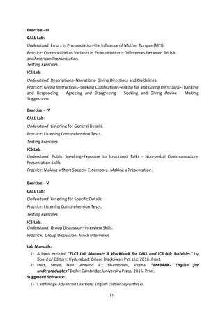 17
Exercise - III
CALL Lab:
Understand: Errors in Pronunciation-the Influence of Mother Tongue (MTI).
Practice: Common Indian Variants in Pronunciation – Differences between British
andAmerican Pronunciation.
Testing Exercises
ICS Lab:
Understand: Descriptions- Narrations- Giving Directions and Guidelines.
Practice: Giving Instructions–Seeking Clarifications–Asking for and Giving Directions–Thanking
and Responding – Agreeing and Disagreeing – Seeking and Giving Advice – Making
Suggestions.
Exercise – IV
CALL Lab:
Understand: Listening for General Details.
Practice: Listening Comprehension Tests.
Testing Exercises
ICS Lab:
Understand: Public Speaking–Exposure to Structured Talks - Non-verbal Communication-
Presentation Skills.
Practice: Making a Short Speech–Extempore- Making a Presentation.
Exercise – V
CALL Lab:
Understand: Listening for Specific Details.
Practice: Listening Comprehension Tests.
Testing Exercises
ICS Lab:
Understand: Group Discussion- Interview Skills.
Practice: Group Discussion- Mock Interviews.
Lab Manuals:
1) A book entitled “ELCS Lab Manual– A Workbook for CALL and ICS Lab Activities” by
Board of Editors: Hyderabad: Orient BlackSwan Pvt. Ltd. 2016. Print.
2) Hart, Steve; Nair, Aravind R.; Bhambhani, Veena. “EMBARK- English for
undergraduates” Delhi: Cambridge University Press. 2016. Print.
Suggested Software:
1) Cambridge Advanced Learners’ English Dictionary with CD.
 