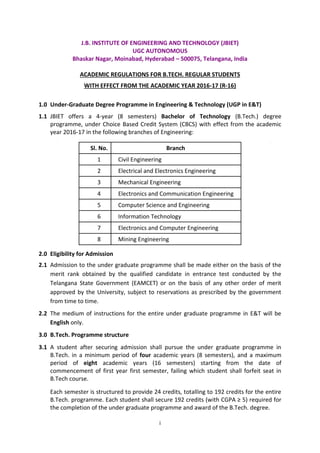 i
J.B. INSTITUTE OF ENGINEERING AND TECHNOLOGY (JBIET)
UGC AUTONOMOUS
Bhaskar Nagar, Moinabad, Hyderabad – 500075, Telangana, India
ACADEMIC REGULATIONS FOR B.TECH. REGULAR STUDENTS
WITH EFFECT FROM THE ACADEMIC YEAR 2016-17 (R-16)
1.0 Under-Graduate Degree Programme in Engineering & Technology (UGP in E&T)
1.1 JBIET offers a 4-year (8 semesters) Bachelor of Technology (B.Tech.) degree
programme, under Choice Based Credit System (CBCS) with effect from the academic
year 2016-17 in the following branches of Engineering:
Sl. No. Branch
1 Civil Engineering
2 Electrical and Electronics Engineering
3 Mechanical Engineering
4 Electronics and Communication Engineering
5 Computer Science and Engineering
6 Information Technology
7 Electronics and Computer Engineering
8 Mining Engineering
2.0 Eligibility for Admission
2.1 Admission to the under graduate programme shall be made either on the basis of the
merit rank obtained by the qualified candidate in entrance test conducted by the
Telangana State Government (EAMCET) or on the basis of any other order of merit
approved by the University, subject to reservations as prescribed by the government
from time to time.
2.2 The medium of instructions for the entire under graduate programme in E&T will be
English only.
3.0 B.Tech. Programme structure
3.1 A student after securing admission shall pursue the under graduate programme in
B.Tech. in a minimum period of four academic years (8 semesters), and a maximum
period of eight academic years (16 semesters) starting from the date of
commencement of first year first semester, failing which student shall forfeit seat in
B.Tech course.
Each semester is structured to provide 24 credits, totalling to 192 credits for the entire
B.Tech. programme. Each student shall secure 192 credits (with CGPA ≥ 5) required for
the completion of the under graduate programme and award of the B.Tech. degree.
 