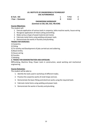 19
J.B. INSTITUTE OF ENGINEERING & TECHNOLOGY
UGC AUTONOMOUS
B.Tech. EEE L T-P-D C
I Year - I Semester 0 0-3-0 2
ENGINEERING WORKSHOP
(Common to CSE, EEE, ECE, IT& ECM)
Course Objectives:
The student will:
1. Execute application of various tools in carpentry, lathe machine works, house wiring
2. Recognize application of metal cutting and drilling
3. Make various shape of wood material and metals
4. Fabricate metal items using welding and power tools
5. Demonstrate the works in foundry and plumbing
TRADES FOR EXERCISES:
1) Carpentry
2) Fitting
3) Tin-Smithy and Development of jobs carried out and soldering.
4) Black Smithy
5) House-wiring
6) Foundry
7) Welding
2. TRADES FOR DEMONSTRATION AND EXPOSURE:
Plumbing, Machine Shop, Power tools in construction, wood working and mechanical
engineering.
Course Outcomes:
The student will be able to:
1. Identify the tools used in workshop of different trades.
2. Practice the carpentry works of small shape and size.
3. Demonstrate the basic fitting and electrical works using the required tools
4. Fabricate metal items using welding and power tools
5. Demonstrate the works in foundry and plumbing
 