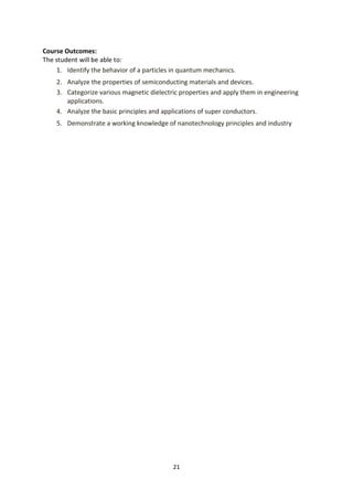 21
Course Outcomes:
The student will be able to:
1. Identify the behavior of a particles in quantum mechanics.
2. Analyze the properties of semiconducting materials and devices.
3. Categorize various magnetic dielectric properties and apply them in engineering
applications.
4. Analyze the basic principles and applications of super conductors.
5. Demonstrate a working knowledge of nanotechnology principles and industry
 