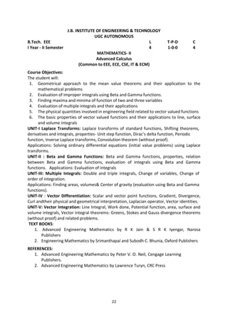 22
J.B. INSTITUTE OF ENGINEERING & TECHNOLOGY
UGC AUTONOMOUS
B.Tech. EEE L T-P-D C
I Year - II Semester 4 1-0-0 4
MATHEMATICS- II
Advanced Calculus
(Common to EEE, ECE, CSE, IT & ECM)
Course Objectives:
The student will:
1. Geometrical approach to the mean value theorems and their application to the
mathematical problems
2. Evaluation of improper integrals using Beta and Gamma functions.
3. Finding maxima and minima of function of two and three variables
4. Evaluation of multiple integrals and their applications
5. The physical quantities involved in engineering field related to vector valued functions
6. The basic properties of vector valued functions and their applications to line, surface
and volume integrals
UNIT-I Laplace Transforms: Laplace transforms of standard functions, Shifting theorems,
derivatives and integrals, properties- Unit step function, Dirac’s delta function, Periodic
function, Inverse Laplace transforms, Convolution theorem (without proof).
Applications: Solving ordinary differential equations (initial value problems) using Laplace
transforms.
UNIT-II : Beta and Gamma Functions: Beta and Gamma functions, properties, relation
between Beta and Gamma functions, evaluation of integrals using Beta and Gamma
functions. Applications: Evaluation of integrals
UNIT-III: Multiple Integrals: Double and triple integrals, Change of variables, Change of
order of integration.
Applications: Finding areas, volumes& Center of gravity (evaluation using Beta and Gamma
functions).
UNIT-IV : Vector Differentiation: Scalar and vector point functions, Gradient, Divergence,
Curl andtheir physical and geometrical interpretation, Laplacian operator, Vector identities.
UNIT-V: Vector Integration: Line Integral, Work done, Potential function, area, surface and
volume integrals, Vector integral theorems: Greens, Stokes and Gauss divergence theorems
(without proof) and related problems.
TEXT BOOKS:
1. Advanced Engineering Mathematics by R K Jain & S R K Iyengar, Narosa
Publishers
2. Engineering Mathematics by Srimanthapal and Subodh C. Bhunia, Oxford Publishers
REFERENCES:
1. Advanced Engineering Mathematics by Peter V. O. Neil, Cengage Learning
Publishers.
2. Advanced Engineering Mathematics by Lawrence Turyn, CRC Press
 