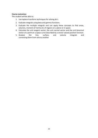 23
Course outcomes:
The student will be able to:
1. Use laplace transform techniques for solving de’s.
2. Evaluate integrals using beta and gamma functions.
3. Evaluate the multiple integrals and can apply these concepts to find areas,
volumes, moment of inertia etc of regions on a plane or in space.
4. Calculate the unit tangent vector, the unit normal vector and the unit binormal
vector at a point on a space curve described by a vector-valued position function.
5. Analyze the line, surface, and volume integrals and
converting them from one to another
 