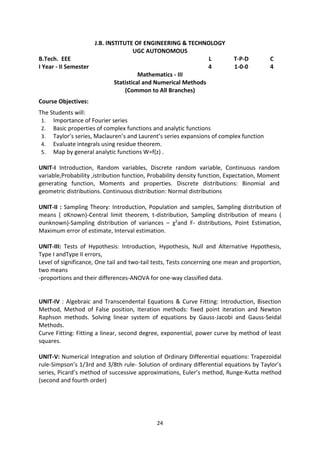 24
J.B. INSTITUTE OF ENGINEERING & TECHNOLOGY
UGC AUTONOMOUS
B.Tech. EEE L T-P-D C
I Year - II Semester 4 1-0-0 4
Mathematics - III
Statistical and Numerical Methods
(Common to All Branches)
Course Objectives:
The Students will:
1. Importance of Fourier series
2. Basic properties of complex functions and analytic functions
3. Taylor’s series, Maclauren’s and Laurent’s series expansions of complex function
4. Evaluate integrals using residue theorem.
5. Map by general analytic functions W=f(z) .
UNIT-I Introduction, Random variables, Discrete random variable, Continuous random
variable,Probability ,istribution function, Probability density function, Expectation, Moment
generating function, Moments and properties. Discrete distributions: Binomial and
geometric distributions. Continuous distribution: Normal distributions
UNIT-II : Sampling Theory: Introduction, Population and samples, Sampling distribution of
means ( σKnown)-Central limit theorem, t-distribution, Sampling distribution of means (
σunknown)-Sampling distribution of variances – χ2and F- distributions, Point Estimation,
Maximum error of estimate, Interval estimation.
UNIT-III: Tests of Hypothesis: Introduction, Hypothesis, Null and Alternative Hypothesis,
Type I andType II errors,
Level of significance, One tail and two-tail tests, Tests concerning one mean and proportion,
two means
-proportions and their differences-ANOVA for one-way classified data.
UNIT-IV : Algebraic and Transcendental Equations & Curve Fitting: Introduction, Bisection
Method, Method of False position, Iteration methods: fixed point iteration and Newton
Raphson methods. Solving linear system of equations by Gauss-Jacobi and Gauss-Seidal
Methods.
Curve Fitting: Fitting a linear, second degree, exponential, power curve by method of least
squares.
UNIT-V: Numerical Integration and solution of Ordinary Differential equations: Trapezoidal
rule-Simpson’s 1/3rd and 3/8th rule- Solution of ordinary differential equations by Taylor’s
series, Picard’s method of successive approximations, Euler’s method, Runge-Kutta method
(second and fourth order)
 