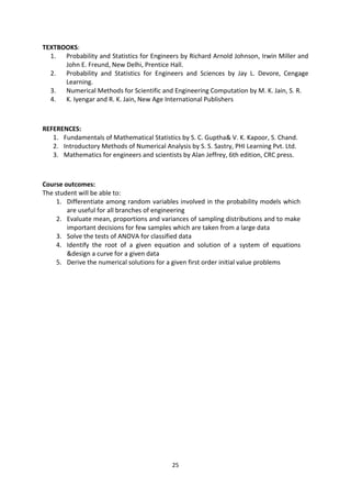 25
TEXTBOOKS:
1. Probability and Statistics for Engineers by Richard Arnold Johnson, Irwin Miller and
John E. Freund, New Delhi, Prentice Hall.
2. Probability and Statistics for Engineers and Sciences by Jay L. Devore, Cengage
Learning.
3. Numerical Methods for Scientific and Engineering Computation by M. K. Jain, S. R.
4. K. Iyengar and R. K. Jain, New Age International Publishers
REFERENCES:
1. Fundamentals of Mathematical Statistics by S. C. Guptha& V. K. Kapoor, S. Chand.
2. Introductory Methods of Numerical Analysis by S. S. Sastry, PHI Learning Pvt. Ltd.
3. Mathematics for engineers and scientists by Alan Jeffrey, 6th edition, CRC press.
Course outcomes:
The student will be able to:
1. Differentiate among random variables involved in the probability models which
are useful for all branches of engineering
2. Evaluate mean, proportions and variances of sampling distributions and to make
important decisions for few samples which are taken from a large data
3. Solve the tests of ANOVA for classified data
4. Identify the root of a given equation and solution of a system of equations
&design a curve for a given data
5. Derive the numerical solutions for a given first order initial value problems
 