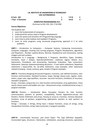 26
J.B. INSTITUTE OF ENGINEERING & TECHNOLOGY
UGC AUTONOMOUS
B.Tech. EEE L T-P-D C
I Year - II Semester 3 0-0-0 3
COMPUTER PROGRAMMING IN C
(Common to EEE, ECE, CSE, IT & ECM)
Course Objectives:
The Students will:
1. Learn the fundamentals of computers.
2. Understand the various steps in Program development.
3. Learn the syntax and semantics of C Programming Language.
4. Learn how to write modular and readable C Programs.
5. Learn to write programs using structured programming approach in C to solve
problems.
UNIT-I : Introduction to Computers – Computer Systems, Computing Environments,
Computer Languages, Creating and running programs, Program Development, algorithms
and flowcharts , Number systems-Binary, Decimal, Hexadecimal and Conversions, storing
integers and real numbers.
Introduction to C Language – Background, C Programs, Identifiers, Types, Variables,
Constants, Input / Output, Operators(Arithmetic, relational, logical, bitwise etc.),
Expressions, Precedence and Associativity, Expression Evaluation, Type conversions,
Statements- Selection Statements(making decisions) – if and switch statements, Repetition
statements ( loops)-while, for, do-while statements, Loop examples, other statements
related to looping – break, continue, goto, Simple C Program examples.
UNIT-II : Functions-Designing Structured Programs, Functions, user defined functions, inter
function communication, Standard functions, Scope, Storage classes-auto, register, static,
extern, scope rules, type qualifiers, recursion- recursive functions, Limitations of recursion,
example C programs.
Arrays – Concepts, using arrays in C, inter function communication, array applications- linear
search, binary search and bubble sort, two – dimensional arrays, multidimensional arrays, C
program examples.
UNIT-III: Pointers – Introduction (Basic Concepts), Pointers for inter function
communication, pointers to pointers, compatibility, Pointer Applications-Arrays and
Pointers, Pointer Arithmetic and arrays, Passing an array to a function, memory allocation
functions, array of pointers, programming applications, pointers to void, pointers to
functions.
Strings – Concepts, C Strings, String Input / Output functions, arrays of strings, string
manipulation functions, string / data conversion, C program examples.
UNIT-IV : Enumerated, Structure ,and Union Types– The Type Definition (typedef),
Enumerated types, Structures –Declaration, initialization, accessing structures, operations
 