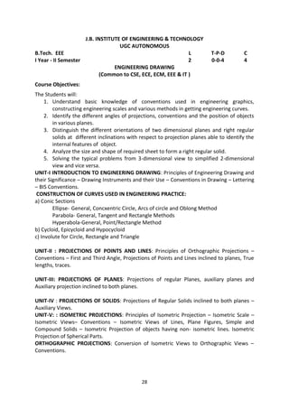 28
J.B. INSTITUTE OF ENGINEERING & TECHNOLOGY
UGC AUTONOMOUS
B.Tech. EEE L T-P-D C
I Year - II Semester 2 0-0-4 4
ENGINEERING DRAWING
(Common to CSE, ECE, ECM, EEE & IT )
Course Objectives:
The Students will:
1. Understand basic knowledge of conventions used in engineering graphics,
constructing engineering scales and various methods in getting engineering curves.
2. Identify the different angles of projections, conventions and the position of objects
in various planes.
3. Distinguish the different orientations of two dimensional planes and right regular
solids at different inclinations with respect to projection planes able to identify the
internal features of object.
4. Analyze the size and shape of required sheet to form a right regular solid.
5. Solving the typical problems from 3-dimensional view to simplified 2-dimensional
view and vice versa.
UNIT-I INTRODUCTION TO ENGINEERING DRAWING: Principles of Engineering Drawing and
their Significance – Drawing Instruments and their Use – Conventions in Drawing – Lettering
– BIS Conventions.
CONSTRUCTION OF CURVES USED IN ENGINEERING PRACTICE:
a) Conic Sections
Ellipse- General, Concxentric Circle, Arcs of circle and Oblong Method
Parabola- General, Tangent and Rectangle Methods
Hyperabola-General, Point/Rectangle Method
b) Cycloid, Epicycloid and Hypocycloid
c) Involute for Circle, Rectangle and Triangle
UNIT-II : PROJECTIONS OF POINTS AND LINES: Principles of Orthographic Projections –
Conventions – First and Third Angle, Projections of Points and Lines inclined to planes, True
lengths, traces.
UNIT-III: PROJECTIONS OF PLANES: Projections of regular Planes, auxiliary planes and
Auxiliary projection inclined to both planes.
UNIT-IV : PROJECTIONS OF SOLIDS: Projections of Regular Solids inclined to both planes –
Auxiliary Views.
UNIT-V: : ISOMETRIC PROJECTIONS: Principles of Isometric Projection – Isometric Scale –
Isometric Views– Conventions – Isometric Views of Lines, Plane Figures, Simple and
Compound Solids – Isometric Projection of objects having non- isometric lines. Isometric
Projection of Spherical Parts.
ORTHOGRAPHIC PROJECTIONS: Conversion of Isometric Views to Orthographic Views –
Conventions.
 