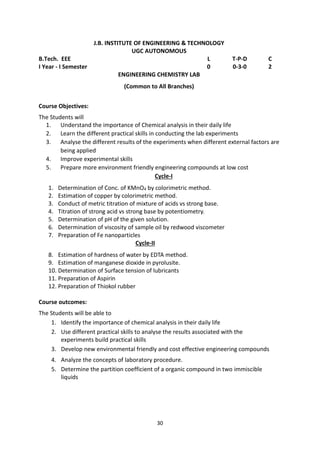 30
J.B. INSTITUTE OF ENGINEERING & TECHNOLOGY
UGC AUTONOMOUS
B.Tech. EEE L T-P-D C
I Year - I Semester 0 0-3-0 2
ENGINEERING CHEMISTRY LAB
(Common to All Branches)
Course Objectives:
The Students will
1. Understand the importance of Chemical analysis in their daily life
2. Learn the different practical skills in conducting the lab experiments
3. Analyse the different results of the experiments when different external factors are
being applied
4. Improve experimental skills
5. Prepare more environment friendly engineering compounds at low cost
Cycle-I
1. Determination of Conc. of KMnO4 by colorimetric method.
2. Estimation of copper by colorimetric method.
3. Conduct of metric titration of mixture of acids vs strong base.
4. Titration of strong acid vs strong base by potentiometry.
5. Determination of pH of the given solution.
6. Determination of viscosity of sample oil by redwood viscometer
7. Preparation of Fe nanoparticles
Cycle-II
8. Estimation of hardness of water by EDTA method.
9. Estimation of manganese dioxide in pyrolusite.
10. Determination of Surface tension of lubricants
11. Preparation of Aspirin
12. Preparation of Thiokol rubber
Course outcomes:
The Students will be able to
1. Identify the importance of chemical analysis in their daily life
2. Use different practical skills to analyse the results associated with the
experiments build practical skills
3. Develop new environmental friendly and cost effective engineering compounds
4. Analyze the concepts of laboratory procedure.
5. Determine the partition coefficient of a organic compound in two immiscible
liquids
 