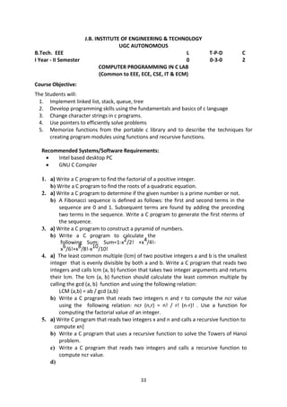 33
J.B. INSTITUTE OF ENGINEERING & TECHNOLOGY
UGC AUTONOMOUS
B.Tech. EEE L T-P-D C
I Year - II Semester 0 0-3-0 2
COMPUTER PROGRAMMING IN C LAB
(Common to EEE, ECE, CSE, IT & ECM)
Course Objective:
The Students will:
1. Implement linked list, stack, queue, tree
2. Develop programming skills using the fundamentals and basics of c language
3. Change character strings in c programs.
4. Use pointers to efficiently solve problems
5. Memorize functions from the portable c library and to describe the techniques for
creating program modules using functions and recursive functions.
Recommended Systems/Software Requirements:
 Intel based desktop PC
 GNU C Compiler
1. a) Write a C program to find the factorial of a positive integer.
b) Write a C program to find the roots of a quadratic equation.
2. a) Write a C program to determine if the given number is a prime number or not.
b) A Fibonacci sequence is defined as follows: the first and second terms in the
sequence are 0 and 1. Subsequent terms are found by adding the preceding
two terms in the sequence. Write a C program to generate the first nterms of
the sequence.
3. a) Write a C program to construct a pyramid of numbers.
b) Write a C program to calculate the
following Sum: Sum=1-x2/2! +x4/4!-
x6/6!+x8/8!-x10/10!
4. a) The least common multiple (lcm) of two positive integers a and b is the smallest
integer that is evenly divisible by both a and b. Write a C program that reads two
integers and calls lcm (a, b) function that takes two integer arguments and returns
their lcm. The lcm (a, b) function should calculate the least common multiple by
calling the gcd (a, b) function and using the following relation:
LCM (a,b) = ab / gcd (a,b)
b) Write a C program that reads two integers n and r to compute the ncr value
using the following relation: ncr (n,r) = n! / r! (n-r)! . Use a function for
computing the factorial value of an integer.
5. a) Write C program that reads two integers x and n and calls a recursive function to
compute xn]
b) Write a C program that uses a recursive function to solve the Towers of Hanoi
problem.
c) Write a C program that reads two integers and calls a recursive function to
compute ncr value.
d)
 