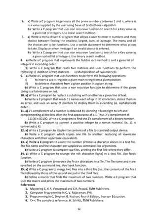 34
6. a) Write a C program to generate all the prime numbers between 1 and n, where n
is a value supplied by the user using Sieve of Eratosthenes algorithm.
b) Write a C program that uses non recursive function to search for a Key value in
a given list of integers. Use linear search method.
7. a) Write a menu-driven C program that allows a user to enter n numbers and then
choose between finding the smallest, largest, sum, or average. The menu and all
the choices are to be functions. Use a switch statement to determine what action
to take. Display an error message if an invalid choice is entered.
b) Write a C program that uses non recursive function to search for a Key value in
a given sorted list of integers. Use binary search method.
8. a) Write a C program that implements the Bubble sort method to sort a given list of
integers in ascending order.
b) Write a C program that reads two matrices and uses functions to perform the
following: i) Addition of two matrices ii) Multiplication of two matrices
9. a) Write a C program that uses functions to perform the following operations:
i) to insert a sub-string into a given main string from a given position.
ii) to delete n characters from a given position in a given string.
b) Write a C program that uses a non recursive function to determine if the given
string is a Palindrome or not.
10. a) Write a C program to replace a substring with another in a given line of text.
b) Write a C program that reads 15 names each of up to 30 characters, stores them in
an array, and uses an array of pointers to display them in ascending (ie. alphabetical)
order.
11. a) 2’s complement of a number is obtained by scanning it from right to left and
complementing all the bits after the first appearance of a 1. Thus 2’s complement of
11100 is 00100. Write a C program to find the 2’s complement of a binary number.
b) Write a C program to convert a positive integer to a roman numeral. Ex. 11 is
converted to XI.
12. a) Write a C program to display the contents of a file to standard output device.
b) Write a C program which copies one file to another, replacing all lowercase
characters with their uppercase equivalents.
13. a) Write a C program to count the number of times a character occurs in a text file.
The file name and the character are supplied as command-line arguments.
b) Write a C program to compare two files, printing the first line where they differ.
14. a) Write a C program to change the nth character (byte) in a text file. Use fseek
function.
b) Write a C program to reverse the first n characters in a file. The file name and n are
specified on the command line. Use fseek function.
15. a) Write a C program to merge two files into a third file (i.e., the contents of the firs t
file followed by those of the second are put in the third file).
b) Define a macro that finds the maximum of two numbers. Write a C program that
uses the macro and prints the maximum of two numbers.
References
1. Mastering C, K.R. Venugopal and S.R. Prasad, TMH Publishers.
2. Computer Programming in C, V. Rajaraman, PHI.
3. Programming in C, Stephen G. Kochan, Fourth Edition, Pearson Education.
4. C++: The complete reference, H. Schildt, TMH Publishers.
 