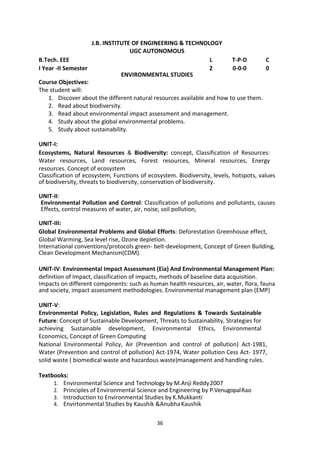 36
J.B. INSTITUTE OF ENGINEERING & TECHNOLOGY
UGC AUTONOMOUS
B.Tech. EEE L T-P-D C
I Year -II Semester 2 0-0-0 0
ENVIRONMENTAL STUDIES
Course Objectives:
The student will:
1. Discover about the different natural resources available and how to use them.
2. Read about biodiversity.
3. Read about environmental impact assessment and management.
4. Study about the global environmental problems.
5. Study about sustainability.
UNIT-I:
Ecosystems, Natural Resources & Biodiversity: concept, Classification of Resources:
Water resources, Land resources, Forest resources, Mineral resources, Energy
resources. Concept of ecosystem
Classification of ecosystem, Functions of ecosystem. Biodiversity, levels, hotspots, values
of biodiversity, threats to biodiversity, conservation of biodiversity.
UNIT-II:
Environmental Pollution and Control: Classification of pollutions and pollutants, causes
Effects, control measures of water, air, noise, soil pollution,
UNIT-III:
Global Environmental Problems and Global Efforts: Deforestation Greenhouse effect,
Global Warming, Sea level rise, Ozone depletion.
International conventions/protocols green- belt-development, Concept of Green Building,
Clean Development Mechanism(CDM).
UNIT-IV: Environmental Impact Assessment (Eia) And Environmental Management Plan:
definition of Impact, classification of impacts, methods of baseline data acquisition.
Impacts on different components: such as human health resources, air, water, flora, fauna
and society, impact assessment methodologies. Environmental management plan (EMP)
UNIT-V:
Environmental Policy, Legislation, Rules and Regulations & Towards Sustainable
Future: Concept of Sustainable Development, Threats to Sustainability, Strategies for
achieving Sustainable development, Environmental Ethics, Environmental
Economics, Concept of Green Computing
National Environmental Policy, Air (Prevention and control of pollution) Act-1981,
Water (Prevention and control of pollution) Act-1974, Water pollution Cess Act- 1977,
solid waste ( biomedical waste and hazardous waste)management and handling rules.
Textbooks:
1. Environmental Science and Technology by M.Anji Reddy2007
2. Principles of Environmental Science and Engineering by P.VenugopalRao
3. Introduction to Environmental Studies by K.Mukkanti
4. Envirtonmental Studies by Kaushik &AnubhaKaushik
 