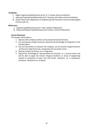 39
Textbooks:
1. Higher Engineering Mathematics by Dr. B. S. Grewal, Khanna Publishers.
2. Advanced Engineering Mathematics by E. Kreyszig, John Wiley and Sons Publisher.
3. Graph Theory with Applications to Engineering and Computer science by NarsingDeo ,
Prentice Hall, Inc.
References:
1. Engineering Mathematics by N. P. Bali, Lakshmi Publications.
2. Advanced Engineering Mathematics by H.K.Dass, S.Chand Publications
Course Outcomes:
The student will be able to
1. Operate with complex numbers and complex derivative functions
2. Use and operate analytic functions, demonstrate knowledge of integration in the
complex plane.
3. Use anti derivatives to compute line integrals, use the Cauchy integral theorem
and Cauchy integral formula, manipulate and use power series.
4. Operate residues and their use in integration.
5. Acquire the knowledge of representation of a function as a Fourier series and
will be able to apply the Fourier integral transforms in areas of engineering
related to conduction of heat, free and forced vibrations of a membrane,
transverse vibrations of a string etc.
 