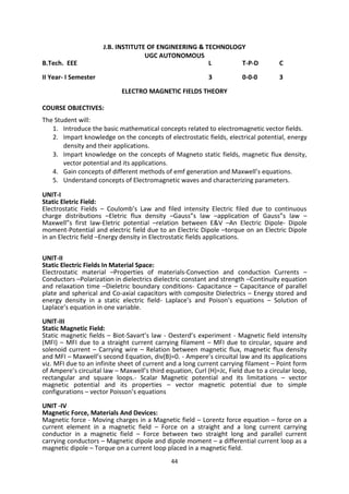 44
J.B. INSTITUTE OF ENGINEERING & TECHNOLOGY
UGC AUTONOMOUS
B.Tech. EEE L T-P-D C
II Year- I Semester 3 0-0-0 3
ELECTRO MAGNETIC FIELDS THEORY
COURSE OBJECTIVES:
The Student will:
1. Introduce the basic mathematical concepts related to electromagnetic vector fields.
2. Impart knowledge on the concepts of electrostatic fields, electrical potential, energy
density and their applications.
3. Impart knowledge on the concepts of Magneto static fields, magnetic flux density,
vector potential and its applications.
4. Gain concepts of different methods of emf generation and Maxwell’s equations.
5. Understand concepts of Electromagnetic waves and characterizing parameters.
UNIT-I
Static Eletric Field:
Electrostatic Fields – Coulomb’s Law and filed intensity Electric filed due to continuous
charge distributions –Eletric flux density –Gauss”s law –application of Gauss”s law –
Maxwell”s first law-Eletric potential –relation between E&V –An Electric Dipole- Dipole
moment-Potential and electric field due to an Electric Dipole –torque on an Electric Dipole
in an Electric field –Energy density in Electrostatic fields applications.
UNIT-II
Static Electric Fields In Material Space:
Electrostatic material –Properties of materials-Convection and conduction Currents –
Conductors –Polarization in dielectrics dielectric constant and strength –Continuity equation
and relaxation time –Dieletric boundary conditions- Capacitance – Capacitance of parallel
plate and spherical and Co-axial capacitors with composite Dielectrics – Energy stored and
energy density in a static electric field- Laplace’s and Poison’s equations – Solution of
Laplace’s equation in one variable.
UNIT-III
Static Magnetic Field:
Static magnetic fields – Biot-Savart’s law - Oesterd’s experiment - Magnetic field intensity
(MFI) – MFI due to a straight current carrying filament – MFI due to circular, square and
solenoid current – Carrying wire – Relation between magnetic flux, magnetic flux density
and MFI – Maxwell’s second Equation, div(B)=0. - Ampere’s circuital law and its applications
viz. MFI due to an infinite sheet of current and a long current carrying filament – Point form
of Ampere’s circuital law – Maxwell’s third equation, Curl (H)=Jc, Field due to a circular loop,
rectangular and square loops.- Scalar Magnetic potential and its limitations – vector
magnetic potential and its properties – vector magnetic potential due to simple
configurations – vector Poisson’s equations
UNIT -IV
Magnetic Force, Materials And Devices:
Magnetic force - Moving charges in a Magnetic field – Lorentz force equation – force on a
current element in a magnetic field – Force on a straight and a long current carrying
conductor in a magnetic field – Force between two straight long and parallel current
carrying conductors – Magnetic dipole and dipole moment – a differential current loop as a
magnetic dipole – Torque on a current loop placed in a magnetic field.
 