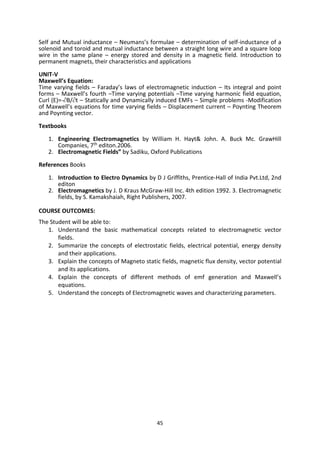 45
Self and Mutual inductance – Neumans’s formulae – determination of self-inductance of a
solenoid and toroid and mutual inductance between a straight long wire and a square loop
wire in the same plane – energy stored and density in a magnetic field. Introduction to
permanent magnets, their characteristics and applications
UNIT-V
Maxwell’s Equation:
Time varying fields – Faraday’s laws of electromagnetic induction – Its integral and point
forms – Maxwell’s fourth –Time varying potentials –Time varying harmonic field equation,
Curl (E)=-B/t – Statically and Dynamically induced EMFs – Simple problems -Modification
of Maxwell’s equations for time varying fields – Displacement current – Poynting Theorem
and Poynting vector.
Textbooks
1. Engineering Electromagnetics by William H. Hayt& John. A. Buck Mc. GrawHill
Companies, 7th editon.2006.
2. Electromagnetic Fields” by Sadiku, Oxford Publications
References Books
1. Introduction to Electro Dynamics by D J Griffiths, Prentice-Hall of India Pvt.Ltd, 2nd
editon
2. Electromagnetics by J. D Kraus McGraw-Hill Inc. 4th edition 1992. 3. Electromagnetic
fields, by S. Kamakshaiah, Right Publishers, 2007.
COURSE OUTCOMES:
The Student will be able to:
1. Understand the basic mathematical concepts related to electromagnetic vector
fields.
2. Summarize the concepts of electrostatic fields, electrical potential, energy density
and their applications.
3. Explain the concepts of Magneto static fields, magnetic flux density, vector potential
and its applications.
4. Explain the concepts of different methods of emf generation and Maxwell’s
equations.
5. Understand the concepts of Electromagnetic waves and characterizing parameters.
 