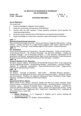 46
J.B. INSTITUTE OF ENGINEERING & TECHNOLOGY
UGC AUTONOMOUS
B.Tech. EEE L T-P-D C
II Year - I Semester 4 1-0-0 4
ELECTRICAL MACHINES I
Course Objectives:
The student will
1. Impart knowledge on magnetic circuit analysis.
2. Study the construction and operation of DC Machine.
3. Familiar with the EMF equation, Torque equation, Armature circuit equation for
motoring and generation.
4. Study the various characteristics of DC Machines and speed control methods.
5. Impart knowledge on construction, operation, types and testing of Transformer.
UNIT – I
Electromechanical Energy Conversion:
Electromechanical Energy conversion – forces and torque in magnetic field systems – energy
balance – energy and force in a singly excited magnetic field system, determination of
magnetic force - co-energy – multi excited magnetic field systems. Torque Expression
UNIT – II
D.C. Generators:
Construction & Operation D.C. Generators – Principle of operation – Action of commutator –
constructional features – DC Armature Windings – lap and wave windings – simplex and
multiplex windings – use of laminated armature – E. M.F Equation. Classification Of Dc
Generators- Self Excited , Separately Excited .Open Circuit Characteristics ,Critical Resistance
& Speed .Causes Of Failure Of Self Excitation & Their Remedies – Problems
UNIT – III
Armature Reaction In D.C. Generator:
Armature reaction –Effects –Distribution Of Field Mmf& Armature Mmf– Cross magnetizing
and de-magnetizing AT/pole – compensating winding – commutation – reactance voltage –
methods of improving commutation. GeneratorCharacteristics-Power Stages-Losses-
Efficiency-Parallel Operation-Problem
UNIT – IV
D.C. Motors:
D.C Motors – Principle of operation – Back E.M.F. - VOLTAGE &Torque equation –
characteristics and application of shunt, series and compound motors – Armature reaction
and commutation. Condition For Maximum Mechanical Power Developed. Power Stages.
Efficiency –Condition For Maximum Efficiency-Problems
UNIT – V
Speed Control Of D.C. Motors:
Speed control of D.C. Motors: Armature voltage and field flux control methods. Ward-
Leonard system. Principle of 3 point and 4 point starters – protective devices. Testing of d.c.
machines: Losses – Constant & Variable losses – calculation of efficiency – condition for
maximum efficiency Methods of Testing – direct, indirect and regenerative testing – brake
test – Swinburne‘s test – Hopkinson‘s test – Field‘s test – Retardation test – separation of
stray losses in a d.c. motor test.
Text Books:
1. Electric Machinery – A. E. Fritzgerald, C. Kingsley and S. Umans, McGraw-Hill
Companies, 5th edition
2. Electrical Machines – P.S. Bimbra., Khanna Publishers
 