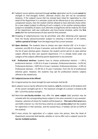 iv
4.7 Subject/ course options exercised through on-line registration are fin al and cannot be
changed or inter-changed; further, alternate choices also will not be considered.
However, if the subject/ course that has already been listed for registration b y the
Head of the Department in a semester could not be offered due to any unforeseen or
unexpected reasons, then the student shall be allowed to have alternate choice either
for a new subject (subject to offering of such a subject), or for another existing subject
(subject to availability of seats). Such alternate arrangements will be made by the head
of the department, with due notification and time-framed schedule, within the first
week after the commencement of class-work for that semester.
4.8 Dropping of subjects/courses may be permitted, only after obtaining prior approval
from the faculty advisor/counsellor (subject to retaining a minimum of 20 credits),
‘within a period of 15 days’ from the beginning of the current semester.
4.9 Open electives: The students have to choose one open elective (OE -I) in III year I
semester, one (OE-II) in III year II semester, and one (OE-III) in IV year II semester, from
the list of open electives given. However, the student cannot opt for an open elective
subject offered by their own (parent) department, if it is already listed under any
category of the subjects offered by parent department in any semester.
4.10 Professional electives: students have to choose professional elective – I (PE-I),
professional elective – II (PE-II) in III year II semester, Professional electives – III (PE-III),
Professional electives – IV(PE-IV) in IV year I semester, Professional electives – V (PE-V),
Professional electives – VI (PE-VI) in IV year II semester, from the list of professional
electives given. However, the students may opt for professional elective subjects
offered in the related area.
5.0 Subjects/courses to be offered
5.1 A typical section (or class) strength for each semester shall be 60.
5.2 A subject/ course may be offered to the students, only if a minimum of 20 students (1/3
of the section strength) opt for it. The maximum strength of a section is limited to 80
(60 + 1/3 of the section strength).
5.3 More than one faculty member may offer the same subject (lab/ practical may be
included with the corresponding theory subject in the same semester) in any semester.
However, selection of choice for students will be based on - ‘first com e first serve basis
and CGPA criterion’ (i.e. the first focus shall be on early on-line entry from the student
for registration in that semester, and the second focus, if needed, will be on CGPA of
the student).
5.4 If more entries for registration of a subject come into picture, then the Head of
Department concerned shall decide, whether or not to offer such a subject/ course for
two (or multiple) sections.
 