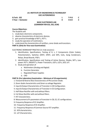 49
J.B. INSTITUTE OF ENGINEERING & TECHNOLOGY
UGC AUTONOMOUS
B.Tech. EEE L T-P-D C
II Year - I Semester 0 0-3-0 2
BASIC ELECTRONICS LAB
(COMMON FOR ECE, EEE, ECM)
Course Objectives:
The Students will
1. study basic electronic components.
2. observe characteristics of electronic devices.
3. gain practical knowledge of BJT's, JFET's.
4. study the operation of multimeters.
5. understand the characteristics of rectifiers, zener diode and transistors.
PART A: (Only for Viva-voce Examination)
ELECTRONIC WORKSHOP PRACTICE (in 3 lab sessions) :
1. Identification, Specifications, Testing of R, L, C Components (Color Codes),
Potentiometers, Switches (SPDT, DPDT, and DIP), Coils, Gang Condensers,
Relays, Bread Boards, PCB’s.
2. Identification, Specifications and Testing of Active Devices, Diodes, BJT’s, Low
power JFET’s, MOSFET’s, Power Transistors, LED’s, LCD’s, SCR, UJT.
3. Study and operation of
a. Multimeters (Analog and Digital)
b. Function Generator
c. Regulated Power Supplies
d. CRO
PART B: (For Laboratory Examination – Minimum of 10 experiments)
1. Forward & Reverse Bias Characteristics of PN Junction Diode.
2. Zener diode characteristics and Zener as voltage Regulator.
3. Input & Output Characteristics of Transistor in CB Configuration.
4. Input & Output Characteristics of Transistor in CE Configuration.
5. Half Wave Rectifier with and without filters.
6. Full Wave Rectifier with and without filters.
7. FET characteristics.
8. Measurement of h parameters of transistor in CB, CE, CC configurations.
9. Frequency Response of CC Amplifier.
10. Frequency Response of CE Amplifier.
11. Frequency Response of Common Source FET amplifier.
12. SCR characteristics.
13. UJT Characteristics.
 