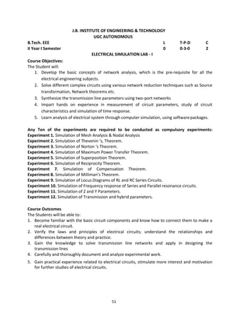 51
J.B. INSTITUTE OF ENGINEERING & TECHNOLOGY
UGC AUTONOMOUS
B.Tech. EEE L T-P-D C
II Year I Semester 0 0-3-0 2
ELECTRICAL SIMULATION LAB - I
Course Objectives:
The Student will:
1. Develop the basic concepts of network analysis, which is the pre-requisite for all the
electrical engineering subjects.
2. Solve different complex circuits using various network reduction techniques such as Source
transformation, Network theorems etc.
3. Synthesize the transmission line parameters using two-port networks
4. Impart hands on experience in measurement of circuit parameters, study of circuit
characteristics and simulation of time response.
5. Learn analysis of electrical system through computer simulation, using software packages.
Any Ten of the experiments are required to be conducted as compulsory experiments:
Experiment 1. Simulation of Mesh Analysis & Nodal Analysis
Experiment 2. Simulation of Thevenin ‘s, Theorem.
Experiment 3. Simulation of Norton ‘s Theorem.
Experiment 4. Simulation of Maximum Power Transfer Theorem.
Experiment 5. Simulation of Superposition Theorem.
Experiment 6. Simulation of Reciprocity Theorem.
Experiment 7. Simulation of Compensation Theorem.
Experiment 8. Simulation of Milliman’s Theorem.
Experiment 9. Simulation of Locus Diagrams of RL and RC Series Circuits.
Experiment 10. Simulation of Frequency response of Series and Parallel resonance circuits.
Experiment 11. Simulation of Z and Y Parameters.
Experiment 12. Simulation of Transmission and hybrid parameters.
Course Outcomes
The Students will be able to:
1. Become familiar with the basic circuit components and know how to connect them to make a
real electrical circuit.
2. Verify the laws and principles of electrical circuits; understand the relationships and
differences between theory and practice.
3. Gain the knowledge to solve transmission line networks and apply in designing the
transmission lines
4. Carefully and thoroughly document and analyze experimental work.
5. Gain practical experience related to electrical circuits, stimulate more interest and motivation
for further studies of electrical circuits.
 
