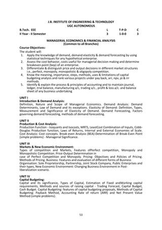 53
J.B. INSTITUTE OF ENGINEERING & TECHNOLOGY
UGC AUTONOMOUS
B.Tech. EEE L T-P-D C
II Year - II Semester 3 1-0-0 3
MANAGERIAL ECONOMICS & FINANCIAL ANALYSIS
(Common to all Branches)
Course Objectives:
The student will:
1. Apply the knowledge of demand, demand elasticity & demand forecasting by using
statistical techniques for any hypothetical enterprise.
2. Assess the cost behavior, costs useful for managerial decision making and determine
breakeven point (bep) of an enterprise.
3. Differentiate & distinguish price and output decisions in different market structures
i.e., perfect, monopoly, monopolistic & oligopoly competition.
4. Know the meaning, importance, steps, methods, uses & limitations of capital
budgeting analysis and rank various projects under pay back, arr, npv, pi & irr
methods.
5. Identify & explain the process & principles of accounting and to maintain journal,
ledger, trial balance, manufacturing a/c, trading a/c., profit & loss a/c. and balance
sheet of any business undertaking
UNIT I
Introduction & Demand Analysis:
Definition, Nature and Scope of Managerial Economics. Demand Analysis: Demand
Determinants, Law of Demand and its exceptions. Elasticity of Demand: Definition, Types,
Measurement and Significance of Elasticity of Demand. Demand Forecasting, Factors
governing demand forecasting, methods of demand forecasting.
UNIT II
Production & Cost Analysis:
Production Function - Isoquants and Isocosts, MRTS, LeastCost Combination of Inputs, Cobb-
Douglas Production function, Laws of Returns, Internal and External Economies of Scale.
Cost Analysis: Cost concepts. Break-even Analysis (BEA)-Determination of Break-Even Point
(simple problems) - Managerial Significance.
UNIT III
Markets & New Economic Environment:
Types of competition and Markets, Features ofPerfect competition, Monopoly and
Monopolistic Competition. Price-Output Determination in
case of Perfect Competition and Monopoly. Pricing: Objectives and Policies of Pricing.
Methods of Pricing. Business: Features and evaluation of different forms of Business
Organisation: Sole Proprietorship, Partnership, Joint Stock Company, Public Enterprises and
their types, New Economic Environment: Changing Business Environment in Post-
liberalization scenario.
UNIT IV
Capital Budgeting:
Capital and its significance, Types of Capital, Estimation of Fixed andWorking capital
requirements, Methods and sources of raising capital - Trading Forecast, Capital Budget,
Cash Budget. Capital Budgeting: features of capital budgeting proposals, Methods of Capital
Budgeting: Payback Method, Accounting Rate of return (ARR) and Net Present Value
Method (simple problems).
 