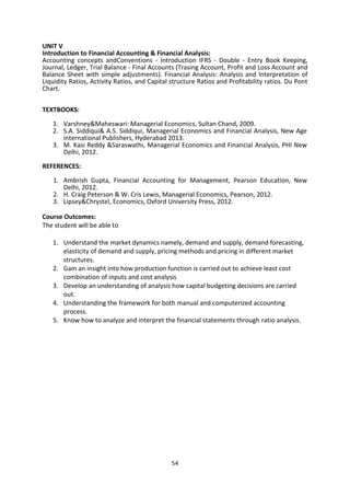 54
UNIT V
Introduction to Financial Accounting & Financial Analysis:
Accounting concepts andConventions - Introduction IFRS - Double - Entry Book Keeping,
Journal, Ledger, Trial Balance - Final Accounts (Trasing Account, Profit and Loss Account and
Balance Sheet with simple adjustments). Financial Analysis: Analysis and Interpretation of
Liquidity Ratios, Activity Ratios, and Capital structure Ratios and Profitability ratios. Du Pont
Chart.
TEXTBOOKS:
1. Varshney&Maheswari: Managerial Economics, Sultan Chand, 2009.
2. S.A. Siddiqui& A.S. Siddiqui, Managerial Economics and Financial Analysis, New Age
international Publishers, Hyderabad 2013.
3. M. Kasi Reddy &Saraswathi, Managerial Economics and Financial Analysis, PHI New
Delhi, 2012.
REFERENCES:
1. Ambrish Gupta, Financial Accounting for Management, Pearson Education, New
Delhi, 2012.
2. H. Craig Peterson & W. Cris Lewis, Managerial Economics, Pearson, 2012.
3. Lipsey&Chrystel, Economics, Oxford University Press, 2012.
Course Outcomes:
The student will be able to
1. Understand the market dynamics namely, demand and supply, demand forecasting,
elasticity of demand and supply, pricing methods and pricing in different market
structures.
2. Gain an insight into how production function is carried out to achieve least cost
combination of inputs and cost analysis
3. Develop an understanding of analysis how capital budgeting decisions are carried
out.
4. Understanding the framework for both manual and computerized accounting
process.
5. Know how to analyze and interpret the financial statements through ratio analysis.
 