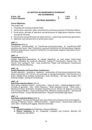 55
J.B. INSTITUTE OF ENGINEERING & TECHNOLOGY
UGC AUTONOMOUS
B.Tech. EEE L T-P-D C
II Year II Semester 4 0-0-0 4
ELECTRICAL MACHINES II
Course Objectives:
The student will
1. Pulsating and revolving magnetic fields.
2. Construction, operation, types, characteristics and torque equation of Induction Motors.
3. Construction, principle of operation and performance of single-phase induction motors
and special machines.
4. Construction and performance of salient and non – salient type synchronous generators.
5. Operation and characteristics of synchronous motor.
UNIT – I
Transformers (Part-I)
Transformer principle-Need of Transformer-construction-types of transformers-EMF
equation-core losses- Ideal Transformer, practical transformer on No-load-phasor diagram-
Excitation phenomenon, practical Transformer on load-phasor diagrams Equivalent circuit -
Inrush currents
UNIT – II
Transformers (Part-II)
Voltage Regulation-Dependency of voltage Regulation on load power factor-losses
Efficiency-Condition for maximum efficiency- Testing of Transformers- Polarity Test - OC
Test-SC Test- Sumpner’s Test - Auto transformer- Power and Distribution Transformers
differences-All day efficiency.
UNIT – III
Parallel Operation and Three Phase Transformers:
Parallel operation – conditions - problems - construction of three phase transformer Poly-
phase connections Y/Y, Y/,/Y, / and open , Zig-Zag Connections -Third harmonics in
phase voltages-three winding transformers- Scott connection - On load tap changer, OFF
load tap changer -cooling of a transformer.
UNIT – IV
Poly Phase Induction Motors (Part-I)
Three phase induction motors - construction – Types of rotors – Rotating Magnetic field –
Principle of operation – Slip – Rotor frequency – Rotor Equivalent Circuit – Rotor Input –
Mechanical Power developed- Complete equivalent circuit –Phasor 76 diagrams at starting
and running conditions – Losses and power flow –Efficiency Torque Equation – Starting and
maximum torque – Torque Slip Characteristics – Deep bar and double cage rotors.
UNIT – V
Poly Phase Induction Motors (Part-Ii)
Circle diagram: No load and Blocked rotor tests-Performance Analysis from circle diagram –
starting of Induction motors – Different Starters – Speed control – Control from stator and
rotor sides – Crawling and cogging -Induction Generator.
Textbooks
1. Electrical machines by PS Bhimbra, Khanna Publishers.
2. Electric machinery by A.E. Fritzgerald, C.Kingsley and S.Umans, McGraw Hill
Companies, 5th edition
 
